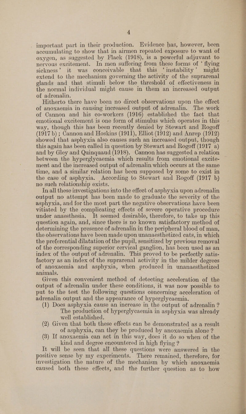 _ important part in their production. Evidence has, however, been accumulating to show that in airmen repeated exposure to want of oxygen, as suggested by Flack (1918), is a powerful adjuvant to nervous excitement. In men suffering from these forms of ‘ flying sickness’ it was conceivable that this ‘instability’ might extend to the mechanism governing the activity of the suprarenal glands and that stimuli below the threshold of effectiveness in the normal individual might cause in them an increased output of adrenalin. Hitherto there have been no direct observations upon the effect of anoxaemia in causing increased output of adrenalin. The work of Cannon and his co-workers (1916) established the fact that emotional excitement is one form of stimulus which operates in this way, though this has been recently denied by Stewart and Rogoff (1917 b) ; Cannon and Hoskins (1911), Eliot (1912) and Anrep (1912) showed that asphyxia also causes such an increased output, though this again has been called in question by Stewart and Rogoff (1917 a) and by Gley and Quinquaud (1918). Cannon has suggested a relation between the hyperglycaemia which results from emotional excite- ment and the increased output of adrenalin which occurs at the same time, and a similar relation has been supposed by some to exist in the case of asphyxia. According to Stewart and Rogoff (1917 b) no such relationship exists. In all these investigations into the effect of asphyxia upon adrenalin output no attempt has been made to graduate the severity of the asphyxia, and for the most part the negative observations have been vitiated by the complicating effects of severe operative procedure under anaesthesia. It seemed desirable, therefore, to take up this question again, ard, since there is no known satisfactory method of determining the presence of adrenalin in the peripheral blood of man, the observations have been made upon unanaesthetized cats, in which the preferential dilatation of the pupil, sensitized by previous removal of the corresponding superior cervical ganglion, has been used as an index of the output of adrenalin. This proved to be perfectly satis- factory as an index of the suprarenal activity in the milder degrees of anoxaemia and asphyxia, when produced in unanaesthetized animals. Given this convenient method of detecting acceleration of the output of adrenalin under these conditions, it was now possible to put to the test the following questions concerning acceleration of adrenalin output and the appearance of hyperglycaemia. (1) Does asphyxia cause an increase in the output of adrenalin ? The production of hyperglycaemia in asphyxia was already well established. , (2) Given that both these effects can be demonstrated as a result of asphyxia, can they be produced by anoxaemia alone ? (3) If anoxaemia can act in this way, does it do so when of the kind and degree encountered in high flying ? It will be seen that all these questions were answered in the positive sense by my experiments. There remained, therefore, for investigation the nature of the mechanism by which anoxaemia caused both these effects, and the further question as to how