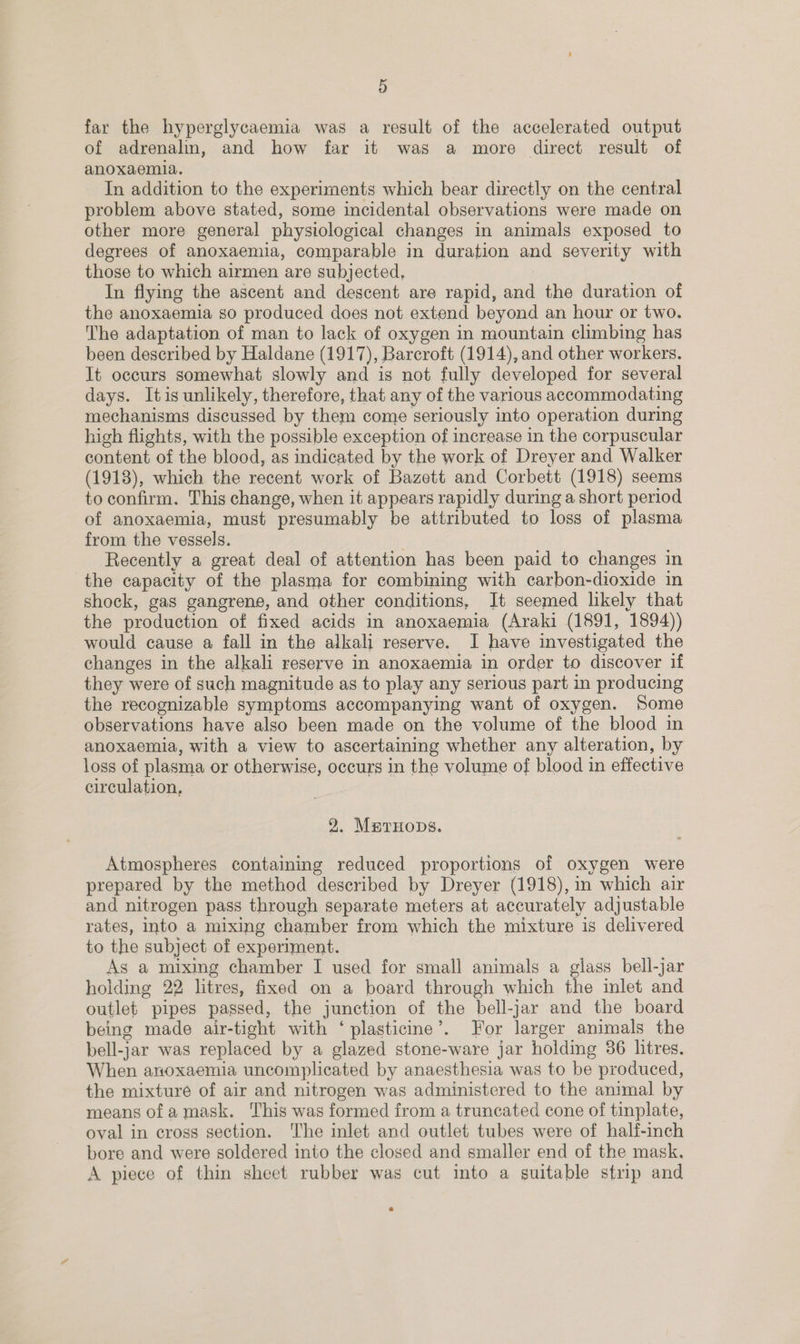 far the hyperglycaemia was a result of the accelerated output of adrenalin, and how far it was a more direct result of anoxaemla. In addition to the experiments which bear directly on the central problem above stated, some incidental observations were made on other more general physiological changes in animals exposed to degrees of anoxaemia, comparable in duration and severity with those to which airmen are subjected, In flying the ascent and descent are rapid, and the duration of the anoxaemia so produced does not extend beyond an hour or two. The adaptation of man to lack of oxygen in mountain climbing has been described by Haldane (1917), Barcroft (1914), and other workers. It occurs somewhat slowly and is not fully developed for several days. Itis unlikely, therefore, that any of the various accommodating mechanisms discussed by them come seriously into operation during high flights, with the possible exception of increase in the corpuscular content of the blood, as indicated by the work of Dreyer and Walker (1918), which the recent work of Bazett and Corbett (1918) seems to confirm. This change, when it appears rapidly during a short period of anoxaemia, must presumably be attributed to loss of plasma from the vessels. | Recently a great deal of attention has been paid to changes in the capacity of the plasma for combining with carbon-dioxide in shock, gas gangrene, and other conditions, Jt seemed likely that the production of fixed acids in anoxaemia (Araki (1891, 1894)) would cause a fall in the alkali reserve. I have investigated the changes in the alkali reserve in anoxaemia in order to discover if they were of such magnitude as to play any serious part in producing the recognizable symptoms accompanying want of oxygen. Some observations have also been made on the volume of the blood in anoxaemia, with a view to ascertaining whether any alteration, by loss of plasma or otherwise, occurs in the volume of blood in effective circulation, 9. MarHops. Atmospheres contaming reduced proportions of oxygen were prepared by the method described by Dreyer (1918), in which air and nitrogen pass through separate meters at accurately adjustable rates, into a mixing chamber from which the mixture is delivered to the subject of experiment. As a mixing chamber I used for small animals a glass bell-jar holding 22 litres, fixed on a board through which the inlet and outlet pipes passed, the junction of the bell-jar and the board being made air-tight with ‘ plasticine’. For larger animals the bell-jar was replaced by a glazed stone-ware jar holding 36 litres. When anoxaemia uncomplicated by anaesthesia was to be produced, the mixture of air and nitrogen was administered to the animal by means ofa mask. This was formed from a truncated cone of tinplate, oval in cross section. The inlet and outlet tubes were of half-inch bore and were soldered into the closed and smaller end of the mask. A piece of thin sheet rubber was cut into a suitable strip and