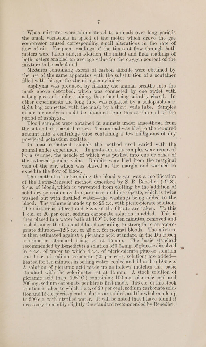 ~ When mixtures were administered to animals over long periods flow of air. Frequent readings of the times of flow through both meters were taken and, in addition, the initial and final readings of both meters enabled an average value for the oxygen content of the mixture to be calculated. Mixtures containing excess of carbon dioxide were obtained by the use of the same apparatus with the substitution of a container filled with this gas for the nitrogen cylinder. Asphyxia was produced by making the animal breathe into the mask above described, which was connected by one outlet with other experiments the long tube was replaced by a collapsible air- tight bag connected with the mask by a short, wide tube. Samples of air for analysis could be obtained from this at the end of the period of asphyxia. the cut end of a carotid artery. The animal was bled to the required amount into a centrifuge tube containmg a few milligrams of dry powdered potassium oxalate. In unanaesthetized animals the method used varied with the by a syringe, the needle of which was pushed into one or other of the external jugular veins. Rabbits were bled from the marginal vein of the ear, which was shaved at the margin and warmed to expedite the flow of blood. : The method of determining the blood sugar was a modification of the Lewis-Benedict method described by 8. R. Benedict (1918). 9,¢.c. of blood, which is prevented from clotting by the addition of solid dry potassium oxalate, are measured in a pipette, which is twice washed out with distilled water—the washings being added to the blood. The volume is made up to 25 ¢.c. with picric-picrate solution. The mixture is filtered and 8 c.c. of the filtrate are taken. To this 1 c.c. of 20 per cent. sodium carbonate solution is added. This is then placed in a water bath at 100° C. for ten minutes, removed and cooled under the tap and diluted according to strength to an appro- priate dilution—12°5 c.c. or 25 ¢.c. for normal bloods. The mixture ig then estimated against a picramic acid standard in the Du Boseq colorimeter—standard being set at 15mm. The basie standard recommended by Benedict is a solution of 0-64mg. of glucose dissolved in 4¢.c. of water to which 4c.c. of picric-picrate glucose solution and 1c.c. of sodium carbonate (20 per cent. solution) are added— A solution of picramic acid made up as follows matches this basic standard with the colorimeter set at 15mm. A stock solution of picramic acid (m.p. 198° C.) containmg 100 mg. picramic acid and 900 mg. sodium carbonate per litre is first made. 146 c.c. of this stock solution is taken to which 1 ¢.c. of 20 per cent. sodium carbonate solu- tionand 15c.c. picric-picrate solution are added, and the whole made up to 300 ¢.c. with distilled water. It will be noted that I have found it necessary to modify slightly the standard recommended by Benedict. a