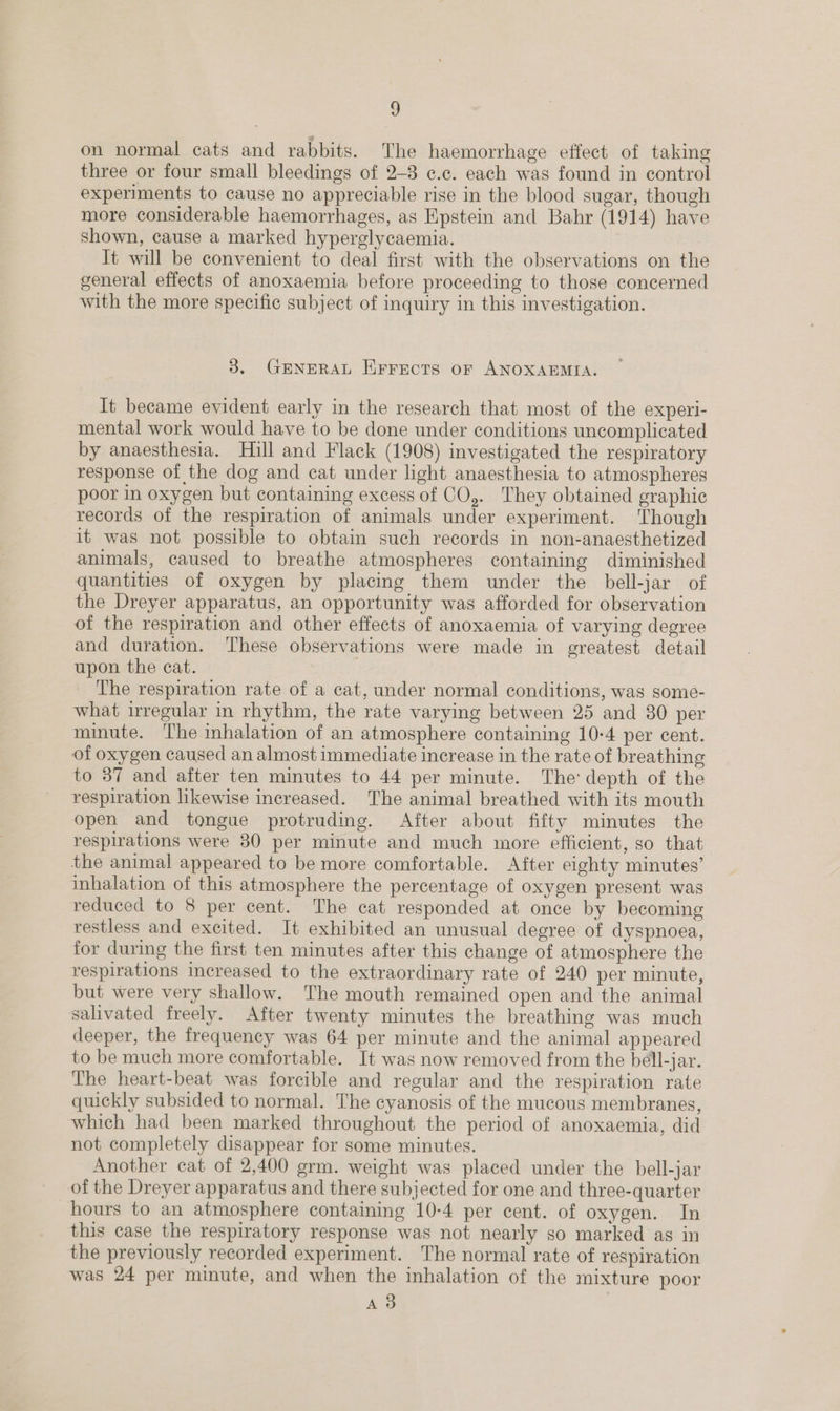 g on normal cats and rabbits. The haemorrhage effect of taking three or four small bleedings of 2-8 c.c. each was found in control experiments to cause no appreciable rise in the blood sugar, though more considerable haemorrhages, as Epstein and Bahr (1914) have shown, cause a marked hyperglycaemia. It will be convenient to deal first with the observations on the general effects of anoxaemia before proceeding to those concerned with the more specific subject of inquiry in this investigation. 3. GENERAL EFrects or ANOXAEMIA. It became evident early in the research that most of the experi- mental work would have to be done under conditions uncomplicated by anaesthesia. Hill and Flack (1908) investigated the respiratory response of the dog and cat under light anaesthesia to atmospheres poor in oxygen but containing excess of CO,. They obtained graphic records of the respiration of animals under experiment. Though it was not possible to obtain such records in non-anaesthetized animals, caused to breathe atmospheres containing diminished quantities of oxygen by placing them under the bell-jar of the Dreyer apparatus, an opportunity was afforded for observation of the respiration and other effects of anoxaemia of varying degree and duration. ‘These observations were made in greatest detail upon the cat. | The respiration rate of a cat, under normal conditions, was some- what irregular in rhythm, the rate varying between 25 and 80 per minute. The inhalation of an atmosphere containing 10-4 per cent. of oxygen caused an almost immediate increase in the rate of breathing to 37 and after ten minutes to 44 per minute. The: depth of the respiration likewise increased. The animal breathed with its mouth open and tongue protruding. After about fifty minutes the respirations were 30 per minute and much more efficient, so that the animal appeared to be more comfortable. After eighty minutes’ inhalation of this atmosphere the percentage of oxygen present was reduced to 8 per cent. The cat responded at once by becoming restless and excited. It exhibited an unusual degree of dyspnoea, for during the first ten minutes after this change of atmosphere the respirations increased to the extraordinary rate of 240 per minute, but were very shallow. The mouth remained open and the animal salivated freely. After twenty minutes the breathing was much deeper, the frequency was 64 per minute and the animal appeared to be much more comfortable. It was now removed from the bell-jar. The heart-beat was forcible and regular and the respiration rate quickly subsided to normal. The cyanosis of the mucous membranes, which had been marked throughout the period of anoxaemia, did not completely disappear for some minutes. Another cat of 2,400 grm. weight was placed under the bell-jar of the Dreyer apparatus and there subjected for one and three-quarter hours to an atmosphere containing 10-4 per cent. of oxygen. In this case the respiratory response was not nearly so marked as in the previously recorded experiment. The normal rate of respiration was 24 per minute, and when the inhalation of the mixture poor AS