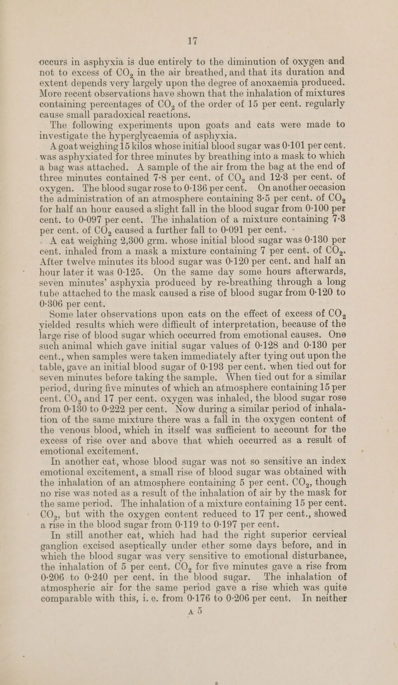 occurs in asphyxia is due entirely to the diminution of oxygen-and not to excess of CO, in the air breathed, and that its duration and extent depends very largely upon the degree of anoxaemia produced. More recent observations have shown that the inhalation of mixtures containing percentages of CO, of the order of 15 per cent. regularly cause small paradoxical reactions. The following experiments upon goats and cats were made to investigate the hyperglycaemia of asphyxia. A goat weighing 15 kilos whose initial blood sugar was 0-101 per cent. was asphyxiated for three minutes by breathing into a mask to which a bag was attached. A sample of the air from the bag at the end of three minutes contained 7-8 per cent. of CO, and 12-3 per cent. of oxygen. The blood sugar rose to 0-186 per cent. On another occasion the administration of an atmosphere containing 8-5 per cent. of CO, for half an hour caused a slight fall in the blood sugar from 0-100 per cent. to 0-097 per cent. The inhalation of a mixture containing 7:3 per cent. of CO, caused a further fall to 0-091 per cent. - . A cat weighing 2,300 grm. whose initial blood sugar was 0-130 per cent. inhaled from a mask a mixture containing 7 per cent. of CQ). After twelve minutes its blood sugar was 0-120 per cent. and half an hour later it was 0-125. On the same day some hours afterwards, seven minutes’ asphyxia produced by re-breathing through a long tube attached to the mask caused a rise of blood sugar from 0-120 to 0-306 per cent. Some later observations upon cats on the effect of excess of CO, yielded results which were difficult of interpretation, because of the large rise of blood sugar which occurred from emotional causes. One such animal which gave initial sugar values of 0-128 and 0-130 per cent., when samples were taken immediately after tying out upon the table, gave an initial blood sugar of 0-193 per cent. when tied out for seven minutes before taking the sample. When tied out for a similar period, during five minutes of which an atmosphere containing 15 per cent. CO, and 17 per cent. oxygen was inhaled, the blood sugar rose from 0-130 to 0-222 per cent. Now during a similar period of inhala- tion of the same mixture there was a fall in the oxygen content of the venous blood, which in itself was sufficient to account for the excess of rise over and above that which occurred as a result of emotional excitement. In another cat, whose blood sugar was not so sensitive an index emotional excitement, a small rise of blood sugar was obtained with the inhalation of an atmosphere containing 5 per cent. CO,, though no rise was noted as a result of the inhalation of air by the mask for the same period. The inhalation of a mixture containing 15 per cent. CO,, but with the oxygen content reduced to 17 per cent., showed a rise in the blood sugar from 0-119 to 0-197 per cent. In still another cat, which had had the right superior cervical ganglion excised aseptically under ether some days before, and in which the blood sugar was very sensitive to emotional disturbance, the inhalation of 5 per cent. CO, for five minutes gave a rise from 0-206. to 0-240 per cent. in the blood sugar. The inhalation of atmospheric air for the same period gave a rise which was quite comparable with this, i. e. from 0-176 to 0-206 per cent. In neither as,