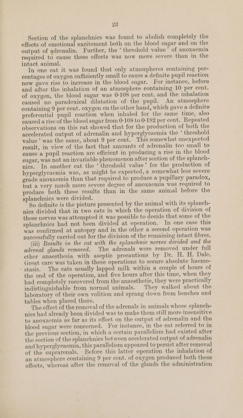 - Section of the splanchnics was found to abolish completely the effects of emotional excitement both on the blood sugar and on the output of adrenalin. Further, the ° threshold value’ of anoxaemia required to cause these effects was now more severe than in the intact animal. In one cat it was found that only atmospheres containing per- centages of oxygen sufficiently small to cause a definite pupil reaction now gave rise to increase in the blood sugar. For instance, before and after the inhalation of an atmosphere containing: 10 per cent. of oxygen, the blood sugar was 0-108 per cent. and the inhalation caused no paradoxical dilatation of the pupil. An atmosphere containing 9 per cent. oxygen on the other hand, which gave a definite preferential pupil reaction when inhaled for the same time, also caused a rise of the blood sugar from 0-108 to 0-182 per cent. Repeated observations on this cat showed that for the production of both the accelerated output of adrenalin and hyperglycaemia the ° threshold value’ was the same, about 9 per cent. This somewhat unexpected result, in view of the fact that amounts of adrenalin too small to cause a pupil reaction are efficient in producing a rise in the blood sugar, was not an invariable phenomenon after section of the splanch- nics. In another cat the ‘threshold value’ for the production of hyperglycaemia was, as might be expected, a somewhat less severe grade anoxaemia than that required to produce a pupulary paradox, but a very much more severe degree of anoxaemia was required to produce both these results than in the same animal before the splanchnics were divided. So definite is the picture presented by the animal with its splanch- nies divided that in two cats in which the operation of division of these nerves was attempted it was possible to decide that some of the splanchnics had not been divided at operation. In one case this was confirmed at autopsy and in the other a second operation was successfully carried out for the division of the remaining intact fibres. (ii) Results in the cat with the splanchme nerves divided and the adrenal glands removed. The adrenals were removed under full ether anaesthesia with aseptic precautions by Dr. H. H. Dale. Great care was taken in these operations to secure absolute haemo- - stasis. The cats usually lapped milk within a couple of hours of the end of the operation, and five hours after this time, when they had completely recovered from the anaesthetic, they were practically indistinguishable from normal animals. They walked about the laboratory of their own volition and sprang down from benches and tables when placed, there. The effect of the removal of the adrenals in animals whose splanch- nics had already been divided was to make them still more insensitive to anoxaemia as far as its effect on the output of adrenalin and the blood sugar were concerned. For instance, in the cat referred to in the previous section, in which a certain parallelism had existed after the section of the splanchnics between accelerated output of adrenalin and hyperglycaemia, this parallelism appeared to persist after removal of the suprarenals. Before this latter operation the inhalation of an atmosphere containing 9 per cent. of oxygen produced both these effects, whereas after the removal of the glands the administration