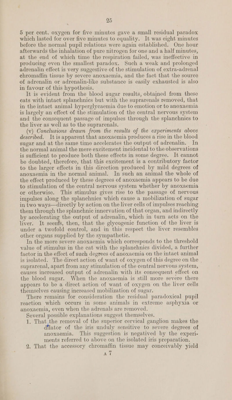 5 per cent. oxygen for five minutes gave a small residual paradox which lasted for over five minutes to equality. It was eight minutes before the normal pupil relations were again established. One hour afterwards the inhalation of pure nitrogen for one and a half minutes, at the end of which time the respiration failed, was ineffective in producing even the smallest paradox. Such a weak and prolonged adrenalin effect is very suggestive of the stimulation of extra-adrenal chromaffin tissue by severe anoxaemia, and the fact that the source of adrenalin or adrenalin-like substance is easily exhausted is also in favour of this hypothesis. It is evident from the blood sugar results, obtained from these cats with intact splanchnics but with the suprarenals removed, that in the intact animal hyperglycaemia due to emotion or to anoxaemia is largely an effect of the stimulation of the central nervous system and the consequent passage of impulses through the splanchnics to the liver as well as to the suprarenals. | (v) Conclusions drawn from the results of the experiments above described. Itis apparent that anoxaemia produces a rise in the blood sugar and at the same time accelerates the output of adrenalin. In the normal animal the mere excitement incidental to the observations is sufficient to produce both these effects in some degree. It cannot be doubted, therefore, that this excitement is a contributory factor to the larger effects in this direction produced by mild degrees of anoxaemia in the normal animal. In such an animal the whole of the effect produced by these degrees of anoxaemia appears to be due to stimulation of the central nervous system whether by anoxaemia or otherwise. This stimulus gives rise to the passage of nervous impulses along the splanchnics which cause a mobilization of sugar in two ways—directly by action on the liver cells of impulses reaching © them through the splanchnic innervation of that organ, and indirectly by accelerating the output of adrenalin, which in turn acts on the liver. It seenis, then, that the glycogenic function of the liver is under a twofold control, and in this respect the liver resembles other organs supplied by the sympathetic. In the more severe anoxaemia which corresponds to the threshold value of stimulus in the cat with the splanchnies divided, a further factor in the effect of such degrees of anoxaemia on the intact animal is isolated. The direct action of want of oxygen of this degree on the suprarenal, apart from any stimulation of the central nervous system, causes increased output of adrenalin with its consequent effect on the blood sugar. When the anoxaemia is still more severe there appears to be a direct action of want of oxygen on the liver cells themselves causing increased mobilization of sugar. There remains for consideration the residual paradoxical pupil reaction which occurs in some animals in extreme asphyxia or anoxaemia, even when the adrenals are removed. Several possible explanations suggest themselves. 1. That the removal of the superior cervical ganglion makes the dilator of the iris unduly sensitive to severe degrees of anoxaemia. This suggestion is negatived by the experi- ments referred to above on the isolated iris preparation. 92. That the accessory chromaffin tissue may conceivably yield BL