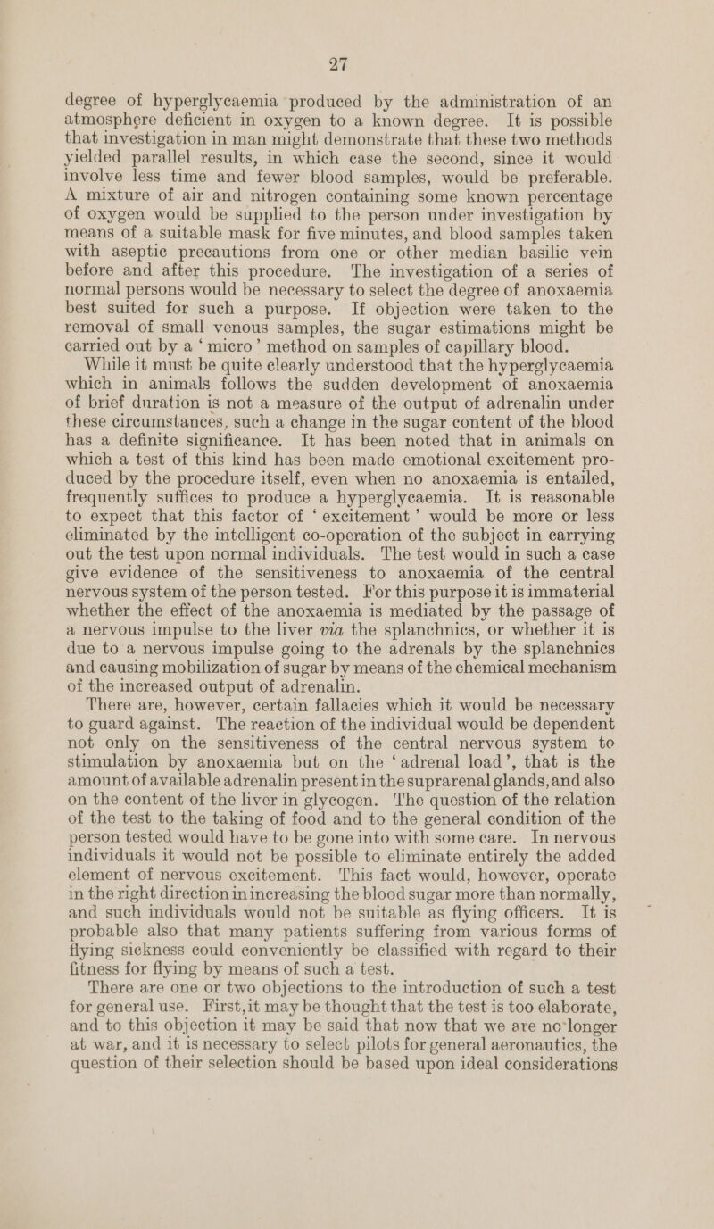 degree of hyperglycaemia produced by the administration of an atmosphere deficient in oxygen to a known degree. It is possible that investigation in man might demonstrate that these two methods yielded parallel results, in which case the second, since it would involve less time and fewer blood samples, would be preferable. A mixture of air and nitrogen containing some known percentage of oxygen would be supplied to the person under investigation by means of a suitable mask for five minutes, and blood samples taken with aseptic precautions from one or other median basilic vein before and after this procedure. The investigation of a series of normal persons would be necessary to select the degree of anoxaemia best suited for such a purpose. If objection were taken to the removal of small venous samples, the sugar estimations might be carried out by a ‘ micro’ method on samples of capillary blood. While it must be quite clearly understood that the hyperglycaemia which in animals follows the sudden development of anoxaemia of brief duration is not a measure of the output of adrenalin under these circumstances, such a change in the sugar content of the blood has a definite significance. It has been noted that in animals on which a test of this kind has been made emotional excitement pro- duced by the procedure itself, even when no anoxaemia is entailed, frequently suffices to produce a hyperglycaemia. It is reasonable to expect that this factor of ‘ excitement ’ would be more or less eliminated by the intelligent co-operation of the subject in carrying out the test upon normal individuals. The test would in such a case give evidence of the sensitiveness to anoxaemia of the central nervous system of the person tested. For this purpose it is immaterial whether the effect of the anoxaemia is mediated by the passage of a nervous impulse to the liver via the splanchnics, or whether it is due to a nervous impulse going to the adrenals by the splanchnics and causing mobilization of sugar by means of the chemical mechanism of the increased output of adrenalin. There are, however, certain fallacies which it would be necessary to guard against. The reaction of the individual would be dependent not only on the sensitiveness of the central nervous system to stimulation by anoxaemia but on the ‘adrenal load’, that is the amount of available adrenalin present in the suprarenal glands, and also on the content of the liver in glycogen. The question of the relation of the test to the taking of food and to the general condition of the person tested would have to be gone into with some care. In nervous individuals it would not be possible to eliminate entirely the added element of nervous excitement. This fact would, however, operate in the right direction in increasing the blood sugar more than normally, and such individuals would not be suitable as flying officers. It is probable also that many patients suffering from various forms of flying sickness could conveniently be classified with regard to their fitness for flying by means of such a test. There are one or two objections to the introduction of such a test for general use. First,it may be thought that the test is too elaborate, and to this objection it may be said that now that we are no*longer at war, and it is necessary to select pilots for general aeronautics, the question of their selection should be based upon ideal considerations