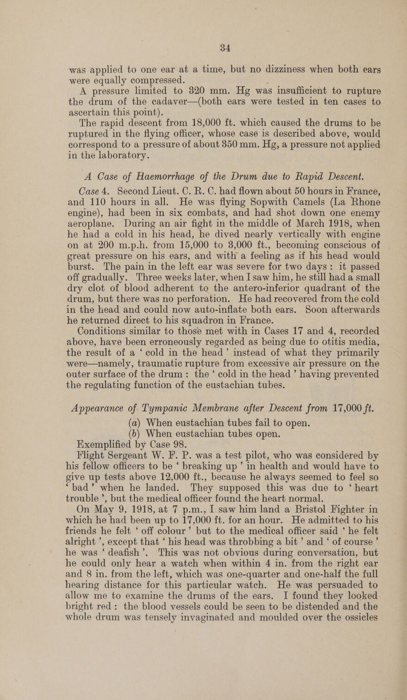 b4 was applied to one ear at a time, but no dizziness when both ears were equally compressed. A pressure limited to 320 mm. Hg was insufficient to rupture the drum of the cadaver—(both ears were tested in ten cases to ascertain this point). The rapid descent from 18,000 ft. which caused the drums to be ruptured in the flying officer, whose casé is described above, would correspond to a pressure of about 350 mm. Hg, a pressure not applied in the laboratory. A Case of Haemorrhage of the Drum due to Rapid Descent. Case 4. Second Lieut. C. R. C. had flown about 50 hours in France, and 110 hours in all. He was flying Sopwith Camels (La Rhone engine), had been in six combats, and had shot down one enemy aeroplane. During an air fight in the middle of March 1918, when he had a cold in his head, he dived nearly vertically with engine on at 200 m.p.h. from 15,000 to 3,000 ft., becoming conscious of great pressure on his ears, and with a feeling as if his head would burst. The pain in the left ear was severe for two days: it passed off gradually. Three weeks later, when I saw him, he still had a small dry clot of blood adherent to the antero-inferior quadrant of the drum, but there was no perforation. He had recovered from the cold in the head and could now auto-inflate both ears. Soon afterwards he returned direct to his squadron in France. Conditions similar to those met with in Cases 17 and 4, recorded above, have been erroneously regarded as being due to otitis media, the result of a ‘cold in the head’ instead of what they primarily were—namely, traumatic rupture from excessive air pressure on the outer surface of the drum: the ‘ cold in the head ’ having prevented the regulating function of the eustachian tubes. Appearance of Tympanic Membrane after Descent from 17,000 ft. (a) When eustachian tubes fail to open. (b) When eustachian tubes open. Exemplified by Case 98. Flight Sergeant W. F. P. was a test pilot, who was considered fi his fellow officers to be ‘ breaking up’ in health and would have to give up tests above 12,000 ft., because he always seemed to feel so ‘bad’ when he landed. They supposed this was due to ‘ heart trouble *, but the medical officer found the heart normal. On May 9, 1918, at 7 p.m., I saw him land a Bristol Fighter in which he had been up to 17,000 ft. for an hour. He admitted to his friends he felt ‘ off colour’ but to the medical officer said * he felt alright ’, except that ‘ his head was throbbing a bit ’ and ‘ of course ’ he was ‘ deafish’. This was not obvious during conversation, but he could only hear a watch when within 4 in. from the right ear and 8 in. from the left, which was one-quarter and one-half the full hearing distance for this particular watch. He was persuaded to allow me to examine the drums of the ears. I found they looked bright red: the blood vessels could be seen to be distended and the whole drum was tensely invaginated and moulded over the ossicles