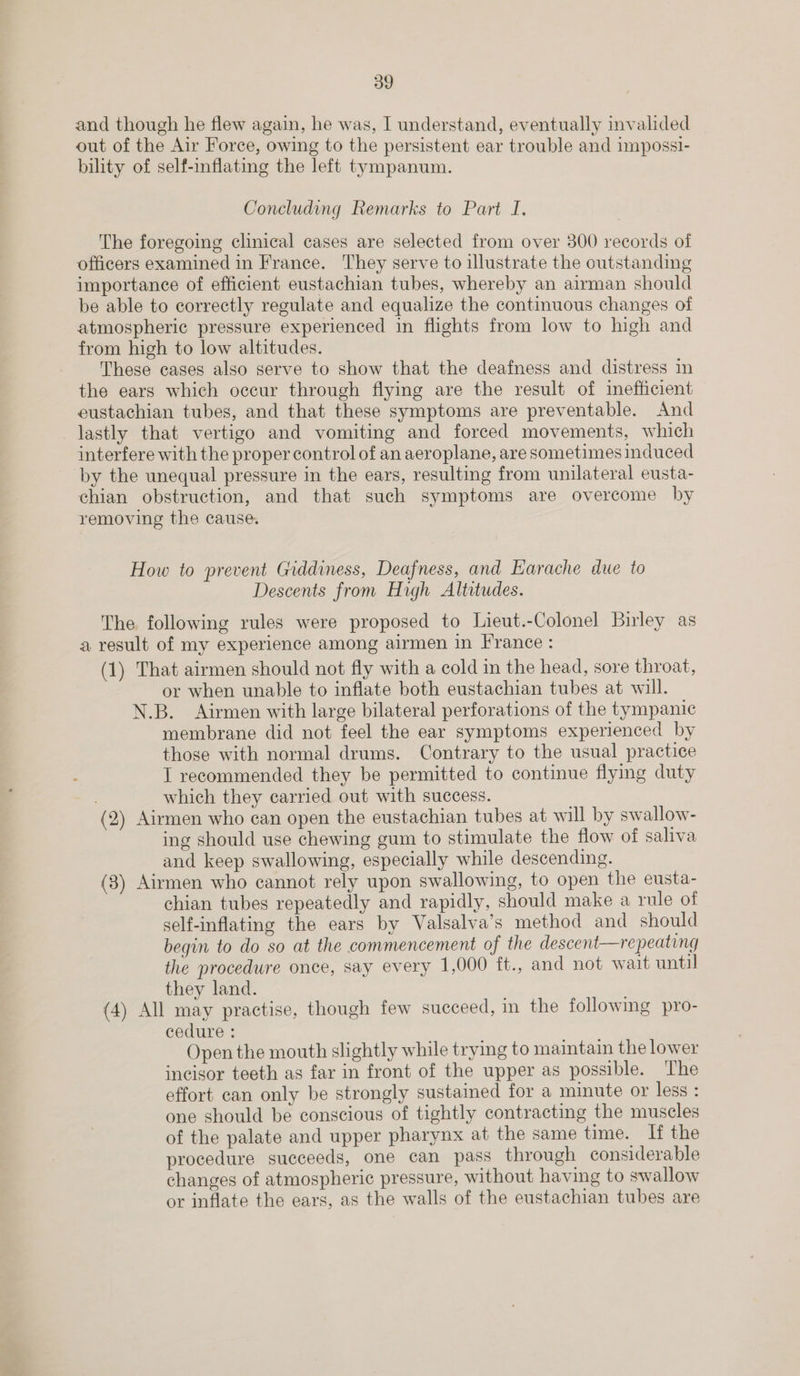 and though he flew again, he was, I understand, eventually invalided out of the Air Force, owing to the persistent ear trouble and impossi- bility of self-inflating the left tympanum. Concluding Remarks to Part I. The foregoing clinical cases are selected from over 300 records of officers examined in France. They serve to illustrate the outstanding importance of efficient eustachian tubes, whereby an airman should be able to correctly regulate and equalize the continuous changes of atmospheric pressure experienced in flights from low to high and from high to low altitudes. These cases also serve to show that the deafness and distress in the ears which occur through flying are the result of inefficient eustachian tubes, and that these symptoms are preventable. And lastly that vertigo and vomiting and forced movements, which interfere with the proper control of an aeroplane, are sometimes induced by the unequal pressure in the ears, resulting from unilateral eusta- chian obstruction, and that such symptoms are overcome by removing the cause. How to prevent Giddiness, Deafness, and Earache due to Descents from High Altitudes. The following rules were proposed to Lieut.-Colonel Birley as a result of my experience among airmen in France : (1) That airmen should not fly with a cold in the head, sore throat, or when unable to inflate both eustachian tubes at will. N.B. Airmen with large bilateral perforations of the tympanic membrane did not feel the ear symptoms experienced by those with normal drums. Contrary to the usual practice I recommended they be permitted to continue flying duty which they carried out with success. (2) Airmen who can open the eustachian tubes at will by swallow- ing should use chewing gum to stimulate the flow of saliva and keep swallowing, especially while descending. (3) Airmen who cannot rely upon swallowing, to open the eusta- chian tubes repeatedly and rapidly, should make a rule of self-inflating the ears by Valsalva’s method and should begin to do so at the commencement of the descent—repeating the procedure once, say every 1,000 ft., and not wait until they land. ; (4) All may practise, though few succeed, in the following pro- cedure : Open the mouth slightly while trying to maintain the lower incisor teeth as far in front of the upper as possible. The effort can only be strongly sustained for a minute or less : one should be conscious of tightly contracting the muscles of the palate and upper pharynx at the same time. If the procedure succeeds, one can pass through considerable changes of atmospheric pressure, without having to swallow or inflate the ears, as the walls of the eustachian tubes are
