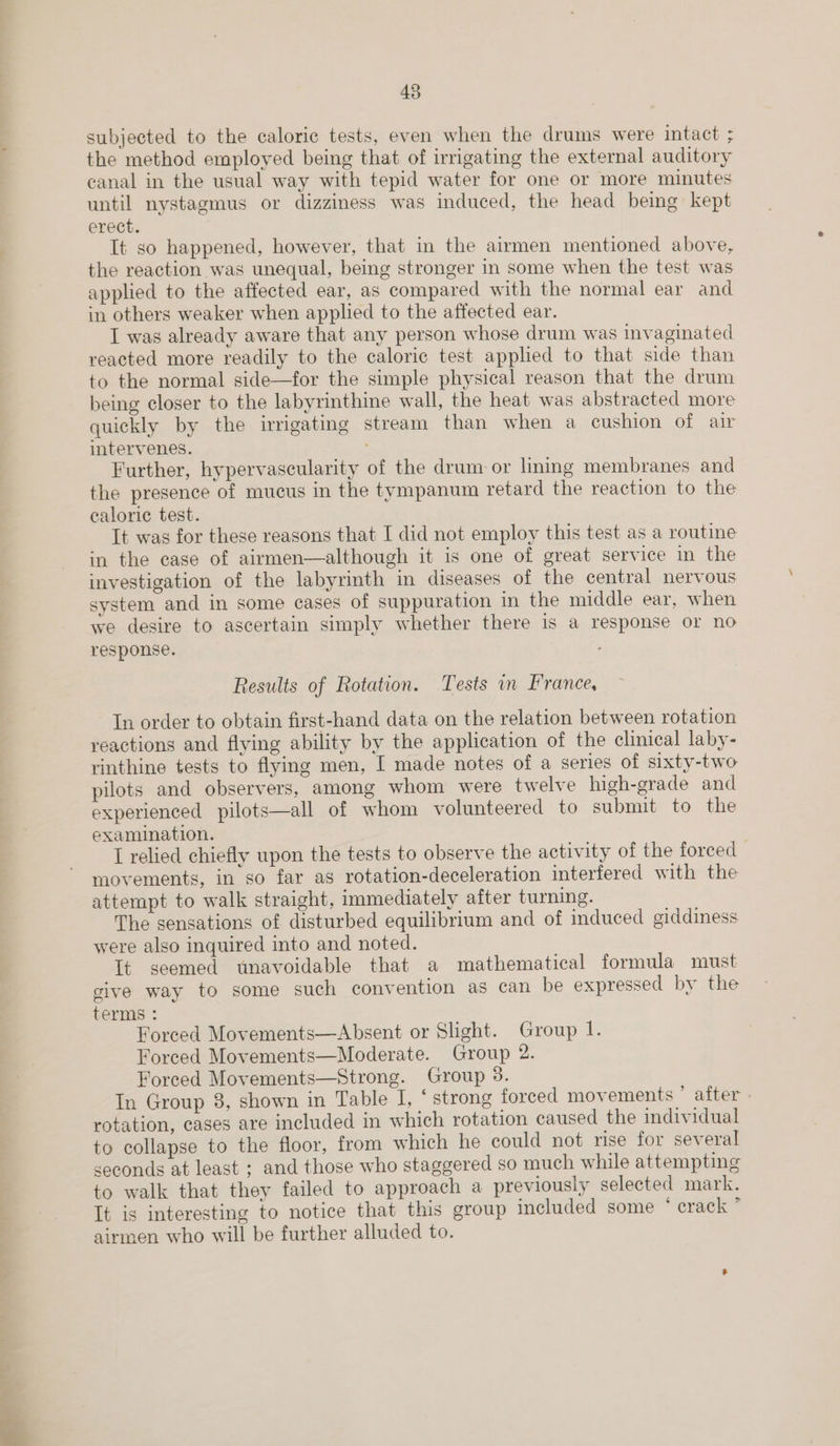  subjected to the caloric tests, even when the drums were intact ; the method employed being that of irrigating the external auditory canal in the usual way with tepid water for one or more minutes until nystagmus or dizziness was induced, the head being kept erect. It so happened, however, that in the airmen mentioned above, the reaction was unequal, being stronger in some when the test was applied to the affected ear, as compared with the normal ear and in others weaker when applied to the affected ear. I was already aware that any person whose drum was invaginated reacted more readily to the caloric test applied to that side than to the normal side—for the simple physical reason that the drum being closer to the labyrinthine wall, the heat was abstracted more quickly by the irrigating stream than when a cushion of air intervenes. Further, hypervascularity of the drum or lming membranes and the presence of mucus in the tympanum retard the reaction to the caloric test. It was for these reasons that I did not employ this test as a routine in the case of airmen—although it is one of great service in the investigation of the labyrinth in diseases of the central nervous system and in some cases of suppuration in the middle ear, when we desire to ascertain simply whether there is a response or no response. Results of Rotation. Tests in France, In order to obtain first-hand data on the relation between rotation reactions and flying ability by the application of the clinical laby- rinthine tests to flying men, I made notes of a series of sixty-two pilots and observers, among whom were twelve high-grade and experienced pilots—all of whom volunteered to submit to the examination. I relied chiefly upon the tests to observe the activity of the forced movements, in so far as rotation-deceleration interfered with the attempt to walk straight, immediately after turning. The sensations of disturbed equilibrium and of induced giddiness were also inquired into and noted. It seemed unavoidable that a mathematical formula must give way to some such convention as can be expressed by the terms : Forced Movements—Absent or Slight. Group I. Forced Movements—Moderate. Group 2. Forced Movements—Strong. Group 38. In Group 8, shown in Table I, ‘strong forced movements ’ after . rotation, cases are included in which rotation caused the individual to collapse to the floor, from which he could not rise for several seconds at least ; and those who staggered so much while attempting to walk that they failed to approach a previously selected mark. It is interesting to notice that this group included some “eraek ” airmen who will be further alluded to.