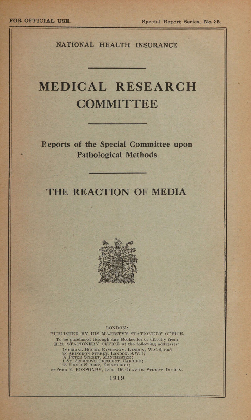 _ FOR OFFICIAL USE. Special Report Series, No. 35.   ae NATIONAL HEALTH INSURANCE   MEDICAL RESEARCH COMMITTEE  | Reports of the Special Committee upon e. Pathological Methods  THE REACTION OF MEDIA  PUBLISHED BY HIS MAJESTY'’S STATIONERY OFFICE. To be purchased through any Bookseller or directly from H.M. STATIONERY OFFICE at the following addresses: IMPERIAL Hous#, Kingsway, LONDON, W.C. 2, and 28 ABINGDON STREET, LONDON, 8.W.1; 37 PETER STREET, MANCHESTER 3 1 St. ANDREW’S ORESCENT, CARDIFF 3 ' 23 FORTH STREET, EDINBURGH; or from E. PONSONBY, Lrp., 116 GRAFTON STREET, DUBLIN. 1919