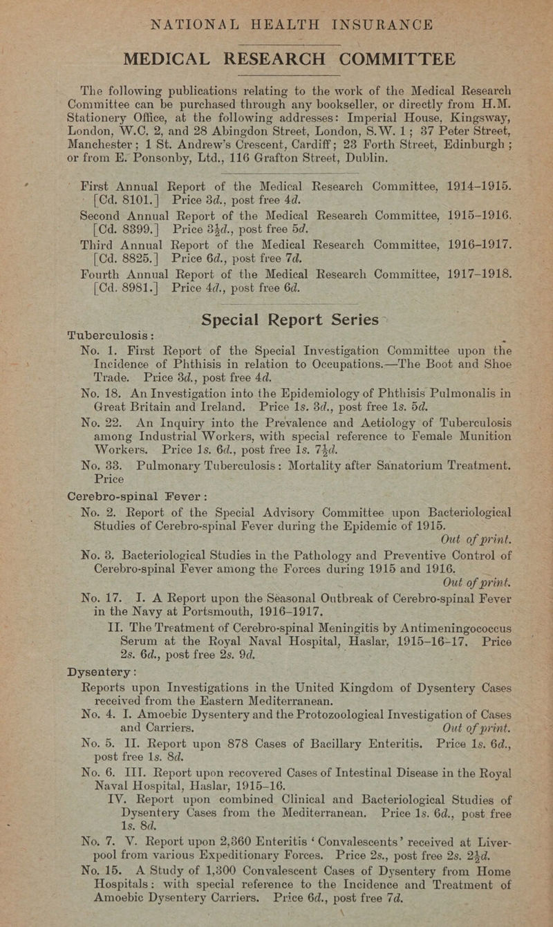 MEDICAL RESEARCH COMMITTEE The following publications relating to the work of the Medical Research Committee can be purchased through any bookseller, or directly from H.M. Stationery Office, at the following addresses: Imperial House, Kingsway, London, W.C, 2, and 28 Abingdon Street, London, S.W.1; 37 Peter Street, Manchester ; 1 St. Andrew’s Crescent, Cardiff; 23 Forth Street, Edinburgh ; or from E. Ponsonby, Ltd., 116 Grafton Street, Dublin. 3  ' First Annual Report of the Medical Research Committee, 1914-1915. - [Cd. 8101.] Price 3d., post free 4d. Second Annual Report of the Medical Research Committee, 1915-1916, [Cd. 8399.] Price 34d., post free 5d. ce Third Annual Report of the Medical Research Committee, 1916-1917. [Cd. 8825.|] Price 6d., post free 7d. Fourth Annual Report of the Medical Research Committee, 1917-1918. (Cd. 8981.] Price 4d., post free 6d.  Special Report Series Tuberculosis: &gt; No. 1. First Report of the Special Investigation Committee upon the Incidence of Phthisis in relation to Oceupations.—The Poe! and Shoe Trade. Price 3d., post free 4d. No. 18. An iageenonnon into the Epidemiology of Phthisis Pulmonalis in - Great Britain and Ireland. Price 1s. dd., post free 1s. 5d. No. 22. An Inquiry into the Prevalence and Aetiology of Tuberculosis among Industrial Workers, with special reference to Female Munition Workers. Price 1s. 6d., post free 1s. 7$d. No, 38. Pulmonary Tuberculosis: Mortality after Sanatorium Treatment. Price Cerebro-spinal Fever: _ No. 2. Report of the Special Advisory Committee upon Bacteriological Studies of Cerebro- ‘spinal Fever during the Epidemic of 1915. Out of print. No. 3. Bacteriological Studies in the Pathology and Preventive Control of Cerebro-spinal Fever among the Forces during 1915 and 1916. Out of print. No. 17.. I. A Report upon the Seasonal Outbreak of Cerebro-spinal Fever in the Navy at Portsmouth, 1916-1917. : II. The Treatment of Cerebro-spinal Meningitis by Antimeningococcus Serum at the Royal Naval Hospital, ‘Haslar, 1915-16-17. Price | 2s. 6d., post free 2s. 9d. Dysentery : Reports upon Investigations in the United Kingdom of Dysentery Cases received from the Eastern Mediterranean. No. 4. I. Amoebic Dysentery and the Protozoological Investigation of Cases and Carriers. Out of print. No. 5. II. Report upon 878 Cases of Bacillary Enteritis. Price 1s. 6d., post free 1s. 8d. No. 6. III. Report upon recovered Cases of Intestinal Disease in the Royal Naval Hospital, Haslar, 1915-16. IV. Report upon combined Clinical and Bacteriological Studies of Dysentery Cases from the Mediterranean. Price 1s. 6d., post free 1s. 8d. No. 7. V. Report upon 2,860 Enteritis ‘ Convalescents’ received at Liver- pool from various Expeditionary Forces. Price 2s., post free 2s, 24d. No. 15. A Study of 1,300 Convalescent Cases of Dysentery from Home Hospitals: with special reference to the Incidence and Treatment of Amoebic Dysentery Carriers. Price 6d., post free 7d.