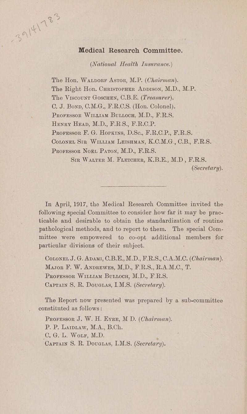 Pp Medical Research Committee. (National Health Insurance.) The Hon. Watpvorr Astor, M.P. (Chairman). The Right Hon. CuristropHer Apprson, M.D., M.P. The Viscount GoscHEN, C.B.E. (Treasurer). C. J. Bonn, C.M.G., F.R.C.S. (Hon. Colonel). ProFressor WiLuIAM Buuiocn, M.D., F.R.S. Henry Heap, M.D., F.RS., F.R.C.P. Proressor F. G. Horxins, D.Sc., F.R.C.P., F.R-S. CoLonEL Sir WiLurAmM LetsHMAN, K.OC.M.G., C.B., F.R.S. Proressor No&u Paton, M.D., F.R.S. | Siz Wauter M. Fuiercuer, K.B.E., M.D, F.R.S. | (Secretary). In April, 1917, the Medical Research Committee invited the following special Committee to consider how far it may be prac- ticable and desirable to obtain the standardization of routine pathological methods, and to report to them. The special Com- mittee were empowered to co-opt additional members for particular divisions of their subject. CotonEL J. G. Apami, C.B.E., M.D., F.R.S., C_A.M.C. (Chairman). Masor F. W. Anprewes, M.D., F.R.S., R.A.M.C., T. Proressor WILLIAM Butxocn, M.D., F.R.S. Caprain 8. R. Douetas, IMLS. (Secretary). The Report now presented was prepared by a sub-committee constituted as follows: Proressor J. W. H. Eyrz, M D. (Chairman). P. P. Larpuaw, M.A., B.Ch. GL Wonr, MoD, | Caprain S. R. Dovanas, I.M.S. (Secretary).