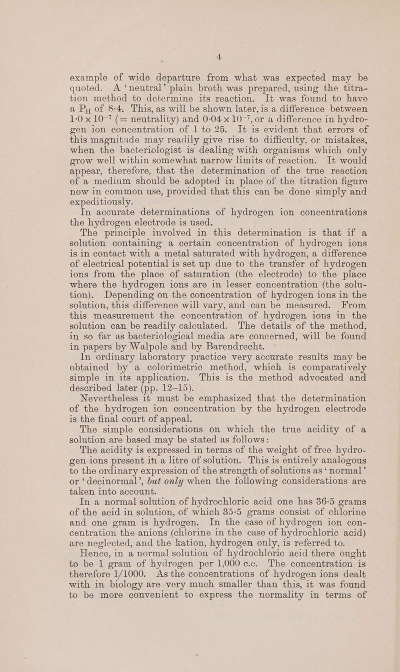 example of wide departure from what was expected may be quoted. A ‘neutral’ plain broth was prepared, using the titra- tion method to determine its reaction. It was found to have a Py of 8-4. This, as will be shown later, is a difference between 1-0 x 10-7 (= neutrality) and 0-04 x 1077, or a difference in hydro- gen ion concentration of 1 to 25. It is evident that errors of this magnitude may readily give rise to difficulty, or mistakes, when the bacteriologist is dealing with organisms which only grow well within somewhat narrow limits of reaction. It would appear, therefore, that the determination of the true reaction of a medium should be adopted in place of the titration figure now in common use, provided that this can be done simply and expeditiously. In accurate determinations of hydrogen ion concentrations the hydrogen electrode is used. The principle involved in this determination is that if a solution containing a certain concentration of hydrogen ions is in contact with a metal saturated with hydrogen, a difference of electrical potential is set up due to the transfer of hydrogen ions from the place of saturation (the electrode) to the place where the hydrogen ions are in lesser concentration (the solu- tion). Depending on the concentration of hydrogen ions in the solution, this difference will vary, and can be measured. From this measurement the concentration of hydrogen ions in the solution can be readily calculated. The details of the method, in so far as bacteriological media are concerned, will be found in papers by Walpole and by Barendrecht. In ordinary laboratory practice very accurate results may be obtained by a colorimetric method, which is comparatively simple in its application. This is the method advocated and described later (pp. 12-15). Nevertheless it must be emphasized that the determination of the hydrogen ion concentration by the hydrogen electrode is the final court of appeal. The simple considerations on which the true acidity of a solution are based may be stated as follows: The acidity is expressed in terms of the weight of free hydro- gen ions present in a litre of solution. This is entirely analogous to the ordinary expression of the strength of solutions as ‘normal’ or ‘decinormal’, but only when the following considerations are taken into account. In a normal solution of hydrochloric acid one has 36-5 grams of the acid in solution, of which 35-5 grams consist of chlorine and one gram is hydrogen. In the case of hydrogen ion con- centration the anions (chlorine in the case of hydrochloric acid) are neglected, and the kation, hydrogen only, is referred to. Hence, in a normal solution of hydrochloric acid there ought to be 1 gram of hydrogen per 1,000 c.c. The concentration is therefore 1/1000. As the concentrations of hydrogen ions dealt with in biology are very much smaller than this, it was found to be more convenient to express the normality in terms of