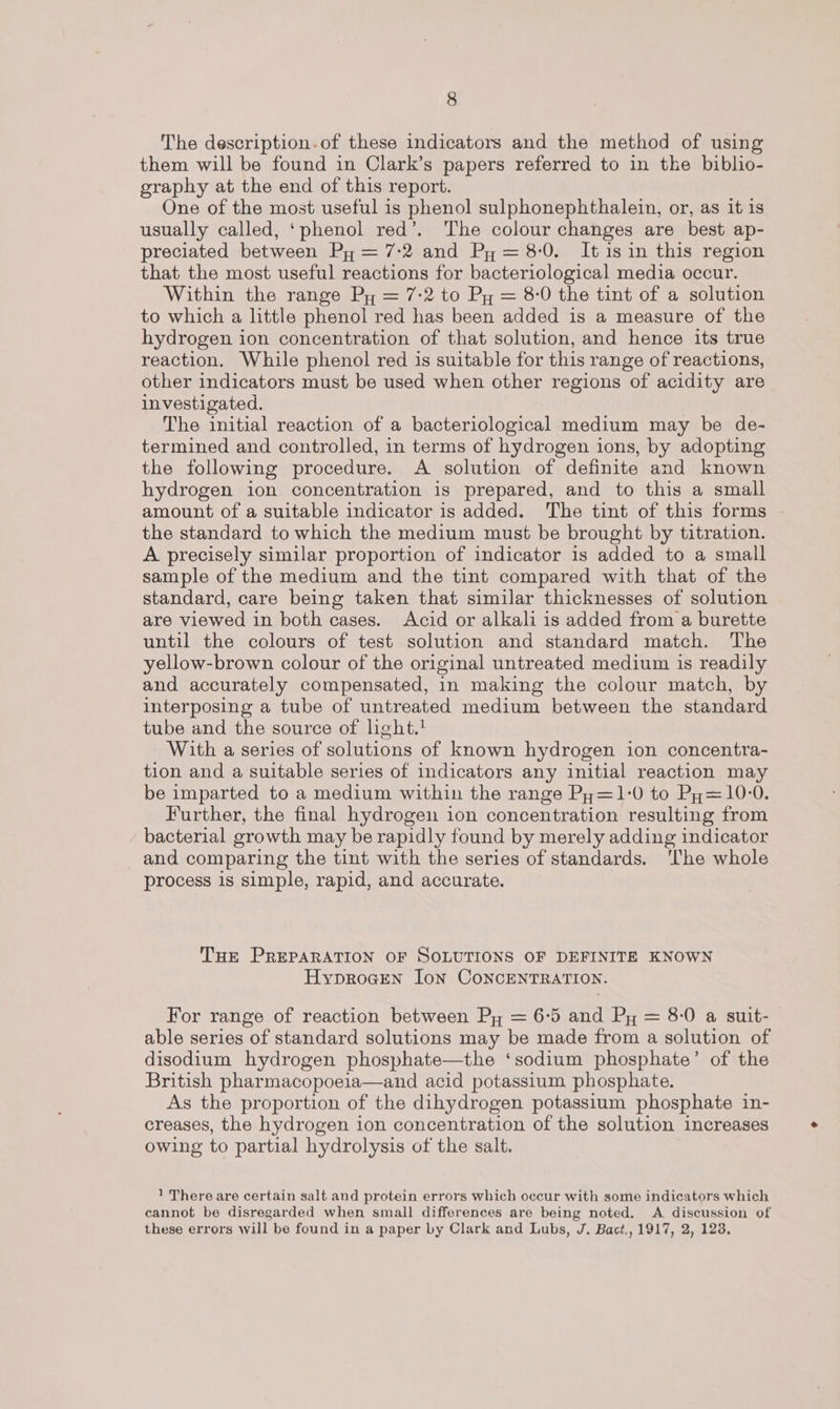 The description.of these indicators and the method of using them will be found in Clark’s papers referred to in the biblio- graphy at the end of this report. One of the most useful is phenol sulphonephthalein, or, as it is usually called, ‘phenol red’. The colour changes are best ap- preciated between Py = 7-2 and Py = 8-0. Itisin this region that the most useful reactions for bacteriological media occur. Within the range Py = 7-2 to Py = 8-0 the tint of a solution to which a little phenol red has been added is a measure of the hydrogen ion concentration of that solution, and hence its true reaction. While phenol red is suitable for this range of reactions, other indicators must be used when other regions of acidity are investigated. The initial reaction of a bacteriological medium may be de- termined and controlled, in terms of hydrogen ions, by adopting the following procedure. A solution of definite and known hydrogen ion concentration is prepared, and to this a small amount of a suitable indicator is added. The tint of this forms - the standard to which the medium must be brought by titration. A precisely similar proportion of indicator 1s added to a small sample of the medium and the tint compared with that of the standard, care being taken that similar thicknesses of solution are viewed in both cases. Acid or alkali is added from a burette until the colours of test solution and standard match. The yellow-brown colour of the original untreated medium is readily and accurately compensated, in making the colour match, by interposing a tube of untreated medium between the standard tube and the source of hght.! With a series of solutions of known hydrogen ion concentra- tion and a suitable series of indicators any initial reaction may be imparted to a medium within the range Py=1-0 to Py=10-0. Further, the final hydrogen ion concentration resulting from bacterial growth may be rapidly found by merely adding indicator and comparing the tint with the series of standards. ‘he whole process 1s simple, rapid, and accurate. THe PREPARATION OF SOLUTIONS OF DEFINITE KNOWN HyprocEn Jon CONCENTRATION. For range of reaction between Py = 6-5 and Py = 8-0 a suit- able series of standard solutions may be made from a solution of disodium hydrogen phosphate—the ‘sodium phosphate’ of the British pharmacopoeia—and acid potassium phosphate. As the proportion of the dihydrogen potassium phosphate in- creases, the hydrogen ion concentration of the solution increases owing to partial hydrolysis of the salt. 1 There are certain salt and protein errors which occur with some indicators which cannot be disregarded when small differences are being noted. A discussion of these errors will be found in a paper by Clark and Lubs, J. Bact., 1917, 2, 123.