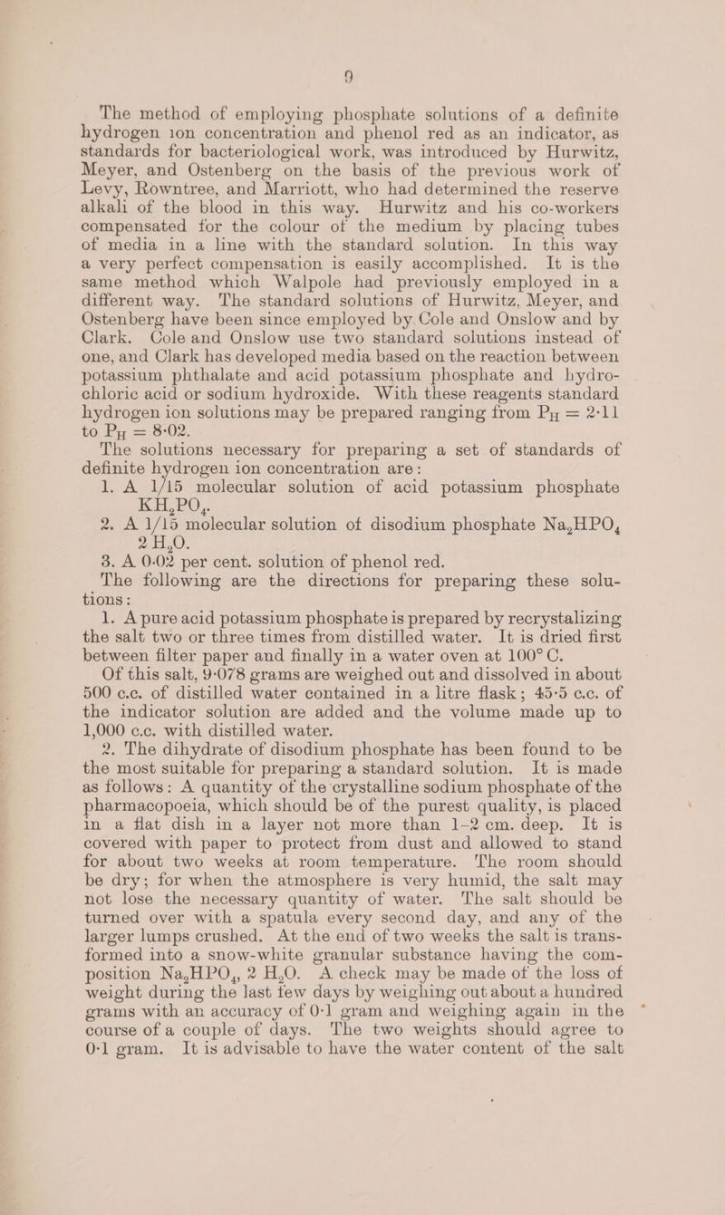 The method of employing phosphate solutions of a definite hydrogen 10n concentration and phenol red as an indicator, as standards for bacteriological work, was introduced by Hurwitz, Meyer, and Ostenberg on the basis of the previous work of Levy, Rowntree, and Marriott, who had determined the reserve alkali of the blood in this way. Hurwitz and his co-workers compensated for the colour of the medium by placing tubes of media in a line with the standard solution. In this way a very perfect compensation is easily accomplished. It is the same method which Walpole had previously employed in a different way. The standard solutions of Hurwitz, Meyer, and Ostenberg have been since employed by. Cole and Onslow and by Clark. Cole and Onslow use two standard solutions instead of one, and Clark has developed media based on the reaction between potassium phthalate and acid potassium phosphate and hydro- chloric acid or sodium hydroxide. With these reagents standard hydrogen ion solutions may be prepared ranging from Py = 2-11 to Py = 8-02. The solutions necessary for preparing a set of standards of definite hydrogen ion concentration are: 1, A 1/15 molecular solution of acid potassium phosphate EEL 2O,. 2, A 1/15 molecular solution of disodium phosphate Na,HPO, 2 0). 3. A 0-02 per cent. solution of phenol red. The following are the directions for preparing these solu- tions : 1. A pure acid potassium phosphate is prepared by recrystalizing the salt two or three times from distilled water. It is dried first between filter paper and finally in a water oven at 100°C. Of this salt, 9-078 grams are weighed out and dissolved in about 500 c.c. of distilled water contained in a litre flask; 45-5 ac. of the indicator solution are added and the volume made up to 1,000 c.c. with distilled water. 2. The dihydrate of disodium phosphate has been found to be the most suitable for preparing a standard solution. It is made as follows: A quantity of the crystalline sodium phosphate of the pharmacopoeia, which should be of the purest quality, is placed in a flat dish in a layer not more than 1-2 cm.deep. It is covered with paper to protect from dust and allowed to stand for about two weeks at room temperature. The room should be dry; for when the atmosphere is very humid, the salt may not lose the necessary quantity of water. The salt should be turned over with a spatula every second day, and any of the larger lumps crushed. At the end of two weeks the salt is trans- formed into a snow-white granular substance having the com- position Na,HPO,, 2 H,O. A check may be made of the loss of weight during the last tew days by weighing out about a hundred grams with an accuracy of 0-1] gram and weighing again in the course of a couple of days. The two weights should agree to 0-1 gram. It is advisable to have the water content of the salt