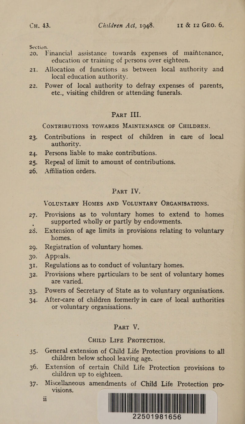 Financial assistance towards expenses of maiftenance, education or training of persons over eighteen. Allocation of functions as between local authority and local education authority. Power of local authority to defray expenses of parents, etc., visiting children or attending funerals. Part ITI. CONTRIBUTIONS TOWARDS MAINTENANCE OF CHILDREN. Contributions in respect of children in care of local authority. Persons liable to make contributions. Repeal of limit to amount of contributions. Affiliation orders. Part IV. VOLUNTARY HOMES AND VOLUNTARY ORGANISATIONS. Provisions as to voluntary homes to extend to homes supported wholly or partly by endowments. Extension of age limits in provisions relating to voluntary homes. | Registration of voluntary homes. Appeals. Regulations as to conduct of voluntary homes. Provisions where particulars to be sent of voluntary homes are varied. Powers of Secretary of State as to voluntary organisations. After-care of children formerly in care of local authorities or voluntary organisations. Part V. CHILD LIFE PROTECTION. General extension of Child Life Protection provisions to all children below school leaving age. Extension of certain Child Life Protection provisions to children up to eighteen. : Miscellaneous amendments of Child Life Protection pro visions.                             