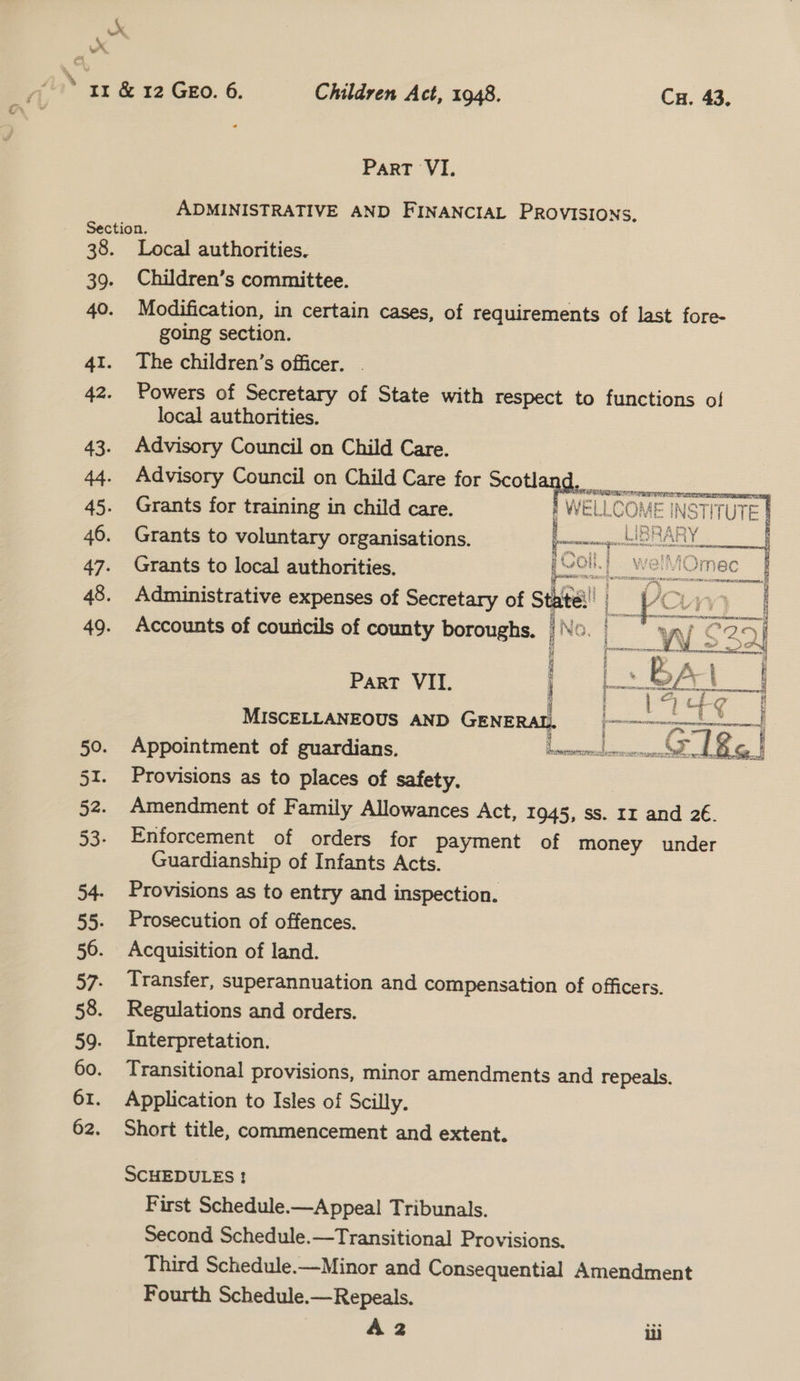 »° wr. ’ 11 &amp; 12 Geo. 6. Children Act, 1948. Cu. 43, Part VI. ADMINISTRATIVE AND FINANCIAL PROVISIONS, Section. 3 38. Local authorities. 39. Children’s committee. 40. Modification, in certain cases, of requirements of last fore- going section. 41. The children’s officer. 42. Powers of Secretary of State with respect to functions of local authorities. 43. Advisory Council on Child Care. 44. Advisory Council on Child Care for cota 45. Grants for training in child care. WELLCOME = INST a 46. Grants to voluntary organisations. | ue ala # ‘i. = F “Yom, § 8 &gt;| eal 47. Grants to local authorities. ideas 48. Administrative expenses of Secretary of Site all | 49. Accounts of couricils of county boroughs. No.  fawnsicomy og Ps 7 y r Yr rd i Mf * hee ee Oe eee vee Aa Ae —d a ¢ WE) 24 # 2) iy  i { us : ‘ Pp A} Part VII. |» fo/ 4 t fi MISCELLANEOUS AND GENERAL. ig f  51. Provisions as to places of safety. 52. Amendment of Family Allowances Act, 1945, SS. Ir and 2€. 53. Enforcement of orders for payment of money under Guardianship of Infants Acts. 54. Provisions as to entry and inspection. 55. Prosecution of offences. 56. Acquisition of land. 57. Transfer, superannuation and compensation of officers. 58. Regulations and orders. 59. Interpretation. 60. Transitional provisions, minor amendments and repeals. 61. Application to Isles of Scilly. 62. Short title, commencement and extent. SCHEDULES ! First Schedule.—Appeal Tribunals. Second Schedule.—Transitional Provisions. Third Schedule.—Minor and Consequential Amendment Fourth Schedule.—Repeals. A 2 iii