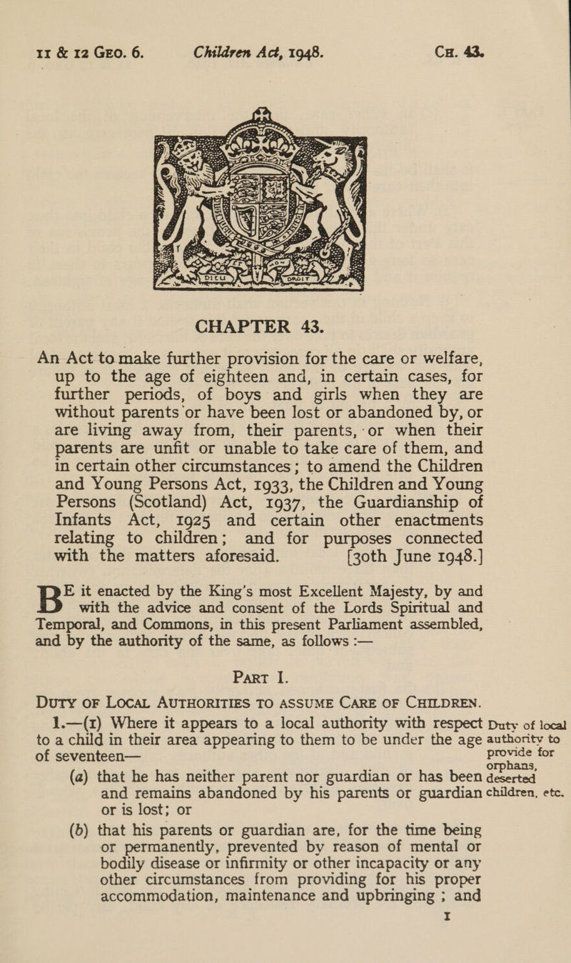  _ An Act to make further provision for the care or welfare, up to the age of eighteen and, in certain cases, for further periods, of boys and girls when they are without parents or have been lost or abandoned by, or are living away from, their parents,:or when their parents are unfit or unable to take care of them, and in certain other circumstances; to amend the Children and Young Persons Act, 1933, the Children and Young Persons (Scotland) Act, 1937, the Guardianship of Infants Act, 1925 and certain other enactments relating to children; and for purposes connected with the matters aforesaid. [zoth June 1948.] E it enacted by the King’s most Excellent Majesty, by and with the advice and consent of the Lords Spiritual and Temporal, and Commons, in this present Parliament assembled, and by the authority of the same, as follows :— Part I. Duty oF Loca, AUTHORITIES TO ASSUME CARE OF CHILDREN. 1.—(z) Where it appears to a local authority with respect Duty of local to a child in their area appearing to them to be under the age authority to of seventeen— provide for ; ; orphans, (a) that he has neither parent nor guardian or has been deserted and remains abandoned by his parents or guardian children, etc. or is lost; or (b) that his parents or guardian are, for the time being or permanently, prevented by reason of mental or bodily disease or infirmity or other incapacity or any other circumstances from providing for his proper accommodation, maintenance and upbringing ; and