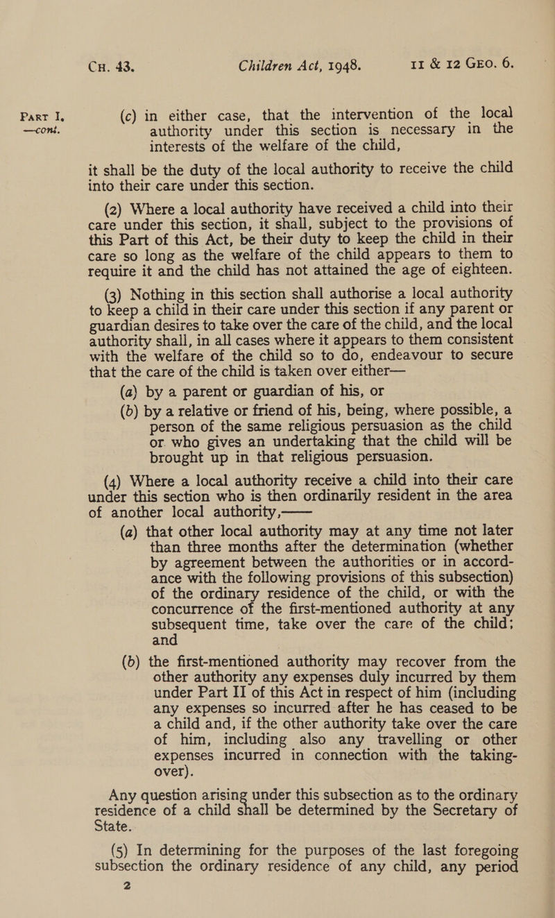—coni, Cu. 43. Children Act, 1948. 11 &amp; 12 GEO. 6. authority under this section is necessary in the interests of the welfare of the child, it shall be the duty of the local authority to receive the child into their care under this section. (2) Where a local authority have received a child into their care under this section, it shall, subject to the provisions of this Part of this Act, be their duty to keep the child in their care so long as the welfare of the child appears to them to require it and the child has not attained the age of eighteen. (3) Nothing in this section shall authorise a local authority to keep a child in their care under this section if any parent or guardian desires to take over the care of the child, and the local authority shall, in all cases where it appears to them consistent _ with the welfare of the child so to do, endeavour to secure that the care of the child is taken over either— (a) by a parent or guardian of his, or (b) by a relative or friend of his, being, where possible, a person of the same religious persuasion as the child or. who gives an undertaking that the child will be brought up in that religious persuasion. (4) Where a local authority receive a child into their care under this section who is then ordinarily resident in the area of another local authority,—— _ (a) that other local authority may at any time not later | than three months after the determination (whether by agreement between the authorities or in accord- ance with the following provisions of this subsection) of the ordinary residence of the child, or with the concurrence of the first-mentioned authority at any Wee time, take over the care of the child; an (b) the first-mentioned authority may recover from the other authority any expenses duly incurred by them under Part II of this Act in respect of him (including any expenses so incurred after he has ceased to be a child and, if the other authority take over the care of him, including also any travelling or other expenses incurred in connection with the taking- over). Any question arising under this subsection as to the ordinary oe of a child shall be determined by the Secretary of tate. (5) In determining for the purposes of the last foregoing subsection the ordinary residence of any child, any period 2