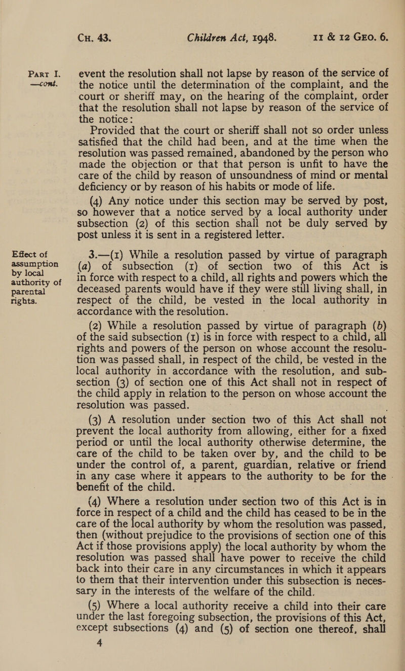 —cont. Effect of assumption by local authority of parental rights. Cu. 43. Children Act, 1948. 11 &amp; 12 GEO. 6. the notice until the determination of the complaint, and the that the resolution shall not lapse by reason of the service of the notice: — Provided that the court or sheriff shall not so order unless satisfied that the child had been, and at the time when the resolution was passed remained, abandoned by the person who made the objection or that that person is unfit to have the care of the child by reason of unsoundness of mind or mental deficiency or by reason of his habits or mode of life. (4) Any notice under this section may be served by post, so however that a notice served by a local authority under subsection (2) of this section shall not be duly served by post unless it is sent in a registered letter. 3.—(1) While a resolution passed by virtue of paragraph (a) of subsection (zr) of section two of this Act is in force with respect to a child, all rights and powers which the deceased parents would have if they were still living shall, in respect of the child, be vested in the local authority in accordance with the resolution. : (2) While a resolution passed by virtue of paragraph (b) of the said subsection (1) is in force with respect to a child, rights and powers of the person on whose account the resolu- tion was passed shall, in respect of the child, be vested in the local authority in accordance with the resolution, and sub- section (3) of section one of this Act shall not in respect of the child apply in relation to the person on whose account the resolution was passed. (3) A resolution under section two of this Act shall not prevent the local authority from allowing, either for a fixed period or until the local authority otherwise determine, the care of the child to be taken over by, and the child to be under the control of, a parent, guardian, relative or friend in any case where it appears to the authority to be for the . benefit of the child. , 3 (4) Where a resolution under section two of this Act is in force in respect of a child and the child has ceased to be in the care of the local authority by whom the resolution was passed, then (without prejudice to the provisions of section one of this Act if those provisions apply) the local authority by whom the resolution was passed shall have power to receive the child back into their care in any circumstances in which it appears to them that their intervention under this subsection is neces- sary in the interests of the welfare of the child. (5) Where a local authority receive a child into their care under the last foregoing subsection, the provisions of this Act, except subsections (4) and (5) of section one thereof, shall