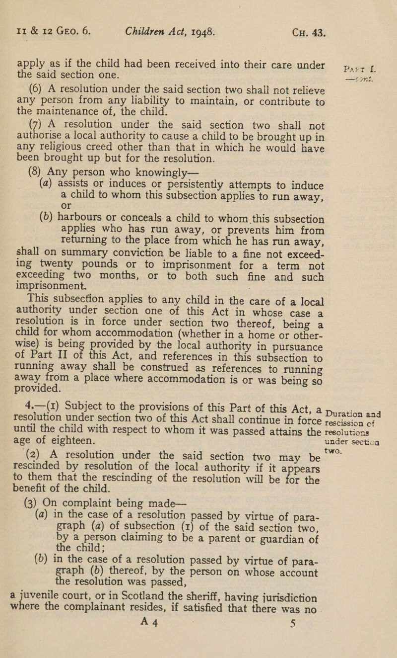 apply as if the child had been received into their care under the said section one. (6) A resolution under the said section two shall not relieve any person from any liability to maintain, or contribute to the maintenance of, the child. | (7) A resolution under the said section two shall not authorise a local authority to cause a child to be brought up in any religious creed other than that in which he would have been brought up but for the resolution. (8) Any person who knowingly— (a) assists or induces or persistently attempts to induce a child to whom this subsection applies to run away, or (b) harbours or conceals a child to whom this subsection applies who has run away, or prevents him from returning to the place from which he has run away, shall on summary conviction be liable to a fine not exceed- ing twenty pounds or to imprisonment for a term not exceeding two months, or to both such fine and such imprisonment. This subsection applies to any child in the care of a local authority under section one of this Act in whose case a resolution is in force under section two thereof, being a child for whom accommodation (whether in a home or other- wise) is oe provided by the local authority in pursuance of Part II of this Act, and references in this subsection to running away shall be construed as references to running away from a place where accommodation is or was being so provided. 4.—(1) Subject to the provisions of this Part of this Act, a resolution under section two of this Act shall continue in force until the child with respect to whom it was passed attains the age of eighteen. (2) A resolution under the said section two may be tescinded by resolution of the local authority if it a pears to them that the rescinding of the resolution will be for the benefit of the child. (3) On complaint being made— (a) in the case of a resolution passed by virtue of para- graph (a) of subsection (1) of the said section two, by a person claiming to be a parent or guardian of the child; (b) in the case of a resolution passed by virtue of para- graph (b) thereof, by the person on whose account the resolution was passed, a juvenile court, or in Scotland the sheriff, having jurisdiction A 4 : 3 Parred &gt; é ——— CTT es Duration and rescission of resolutions under sectoa