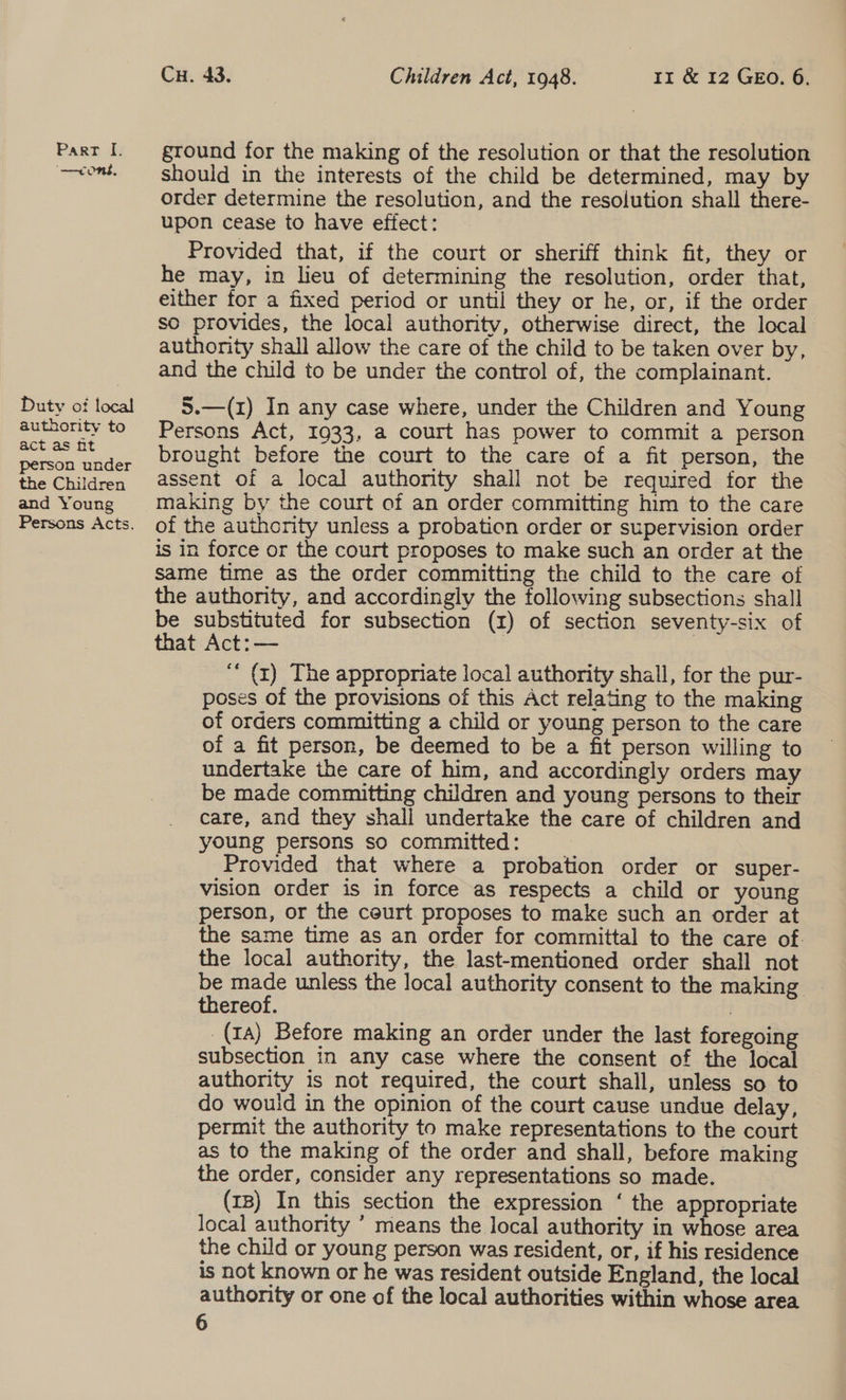 —coms, Duty of local authority to act as ht person under the Children and Young Cu. 43. Children Act, 1948. 1r &amp; 12 GEO. 6. ground for the making of the resolution or that the resolution should in the interests of the child be determined, may by order determine the resolution, and the resolution shall there- upon cease to have effect: Provided that, if the court or sheriff think fit, they or he may, in lieu of determining the resolution, order that, either for a fixed period or until they or he, or, if the order so provides, the local authority, otherwise direct, the local authority shall allow the care of the child to be taken over by, and the child to be under the control of, the complainant. 5.—(1) In any case where, under the Children and Young Persons Act, 1933, a court has power to commit a person brought before the court to the care of a fit person, the assent of a local authority shall not be required for the making by the court of an order committing him to the care of the authority unless a probation order or supervision order is in force or the court proposes to make such an order at the same time as the order committing the child to the care of the authority, and accordingly the following subsections shall be substituted for subsection (1) of section seventy-six of that Act: — “* (1) The appropriate local authority shall, for the pur- poses of the provisions of this Act relating to the making of orders committing a child or young person to the care of a fit person, be deemed to be a fit person willing to undertake the care of him, and accordingly orders may be made committing children and young persons to their care, and they shall undertake the care of children and young persons so committed: Provided that where a probation order or super- vision order is in force as respects a child or young person, or the court proposes to make such an order at the same time as an order for committal to the care of. the local authority, the last-mentioned order shall not be made unless the local authority consent to the making _ thereof. | (1A) Before making an order under the last foregoing subsection in any case where the consent of the local authority is not required, the court shall, unless so to do wouid in the opinion of the court cause undue delay, permit the authority to make representations to the court as to the making of the order and shall, before making the order, consider any representations so made. (1B) In this section the expression ‘ the appropriate local authority ’ means the local authority in whose area the child or young person was resident, or, if his residence is not known or he was resident outside England, the local authority or one of the local authorities within whose area