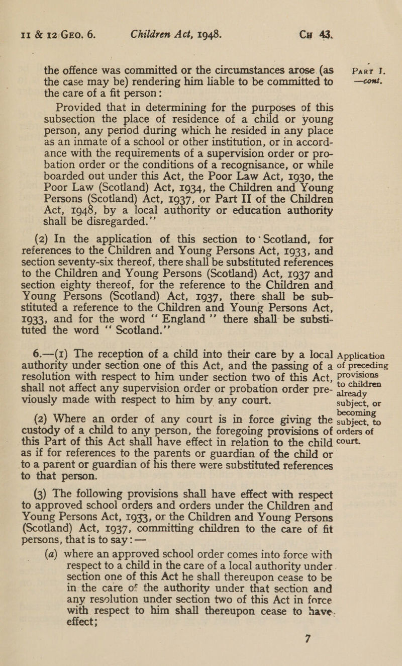 the offence was committed or the circumstances arose (aS Parr I. the case may be) rendering him liable to be committed to —cont. the care of a fit person: Provided that in determining for the purposes of this subsection the place of residence of a child or young person, any period during which he resided in any place as an inmate of a school or other institution, or in accord- ance with the requirements of a supervision order or pro- bation order or the conditions of a recognisance, or while boarded out under this Act, the Poor Law Act, 1930, the Poor Law (Scotland) Act, 1934, the Children and Young Persons (Scotland) Act, 1937, or Part II of the Children Act, 1948, by a local authority or education authority shall be disregarded.’’ (2) In the application of this section to’ Scotland, for references to the Children and Young Persons Act, 1933, and section seventy-six thereof, there shall be substituted references to the Children and Young Persons (Scotland) Act, 1937 and section eighty thereof, for the reference to the Children and Young Persons (Scotland) Act, 1937, there shall be sub- stituted a reference to the Children and Young Persons Act, 1933, and for the word “‘ England ’’ there shall be substi- tuted the word “‘ Scotland.’’ 6.—(1) The reception of a child into their care by a local Application authority under section one of this Act, and the passing of a of preceding resolution with respect to him under section two of this Act, Provisions shall not affect any supervision order or probation order pre- oj esa viously made with respect to him by any court. eubiec. or (2) Where an order of any court is in force giving the array a custody of a child to any person, the foregoing provisions of orders of this Part of this Act shall have effect in relation to the child court. as if for references to the parents or guardian of the child or to a parent or guardian of his there were substituted references to that person. | (3) The following provisions shall have effect with respect to approved school orders and orders under the Children and Young Persons Act, 1933, or the Children and Young Persons (Scotland) Act, 1937, committing children to the care of fit persons, that is to say : — (a) where an approved school order comes into force with respect to a child in the care of a local authority under. section one of this Act he shall thereupon cease to be in the care of the authority under that section and any resolution under section two of this Act in force nee respect to him shall thereupon cease to have. elfect;