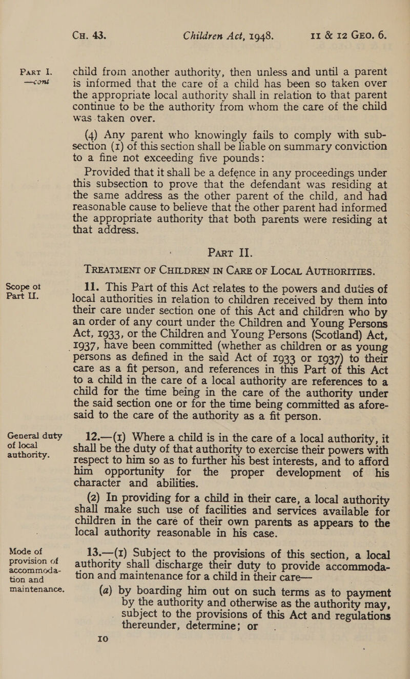 —cons Scope ot Part LU. General duty of local authority. Mode of provision of accommoda- tion and maintenance. Cu. 43. Children Act, 1948. 11 &amp; 12 GEO. 6. is informed that the care of a child has been so taken over the appropriate local authority shall in relation to that parent continue to be the authority from whom the care of the child was taken over. (4) Any parent who knowingly fails to comply with sub- section (1) of-this section shall be hable on summary conviction to a fine not exceeding five pounds: Provided that it shall be a defence in any proceedings under this subsection to prove that the defendant was residing at the same address as the other parent of the child, and had reasonable cause to believe that the other parent had informed the appropriate authority that both parents were residing at that address. Part II. . TREATMENT OF CHILDREN IN CARE OF LOCAL AUTHORITIES. 11. This Part of this Act relates to the powers and duties of local authorities in relation to children received by them into their care under section one of this Act and children who by an order of any court under the Children and Young Persons Act, 1933, or the Children and Young Persons (Scotland) Act, persons as defined in the said Act of 1933 or 1937) to their care as a fit person, and references in this Part of this Act to a child in the care of a local authority are references to a child for the time being in the care of the authority under the said section one or for the time being committed as afore- said to the care of the authority as a fit person. 12.—(x) Where a child is in the care of a local authority, it shall be the duty of that authority to exercise their powers with him opportunity for the proper development of his character and abilities. (2) In providing for a child in their care, a local authority shall make such use of facilities and services available for children in the care of their own parents as appears to the local authority reasonable in his case. 13.—(z) Subject to the provisions of this section, a local authority shall discharge their duty to provide accommoda- tion and maintenance for a child in their care— (2) by boarding him out on such terms as to ayment by the authority and otherwise as the authority may, _ subject to the provisions of this Act and regulations thereunder, determine; or :