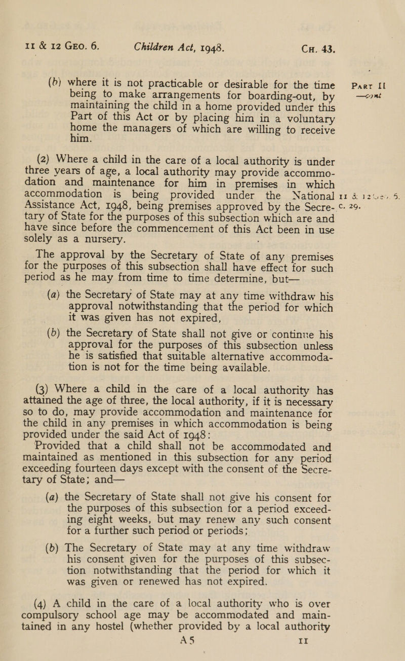 (b) where it is not practicable or desirable for the time being to make arrangements for boarding-out, by maintaining the child in a home provided under this Part of this Act or by placing him in a voluntary te the managers of which are willing to receive im. (2) Where a child in the care of a local authority is under three years of age, a local authority may provide accommo- dation and maintenance for him in premises in which accommodation is being provided under the National Assistance Act, 1948, being premises approved by the Secre- tary of State for the purposes of this subsection which are and have since before the commencement of this Act been in use solely as a nursery. Paer II —o) nt for the purposes of this subsection shall have effect for such period as he may from time to time determine, but— (a) the Secretary of State may at any time withdraw his approval notwithstanding that the period for which it was given has not expired, (5) the Secretary of State shall not give or continue his approval for the purposes of this subsection unless he is satisfied that suitable alternative accommoda- tion is not for the time being available. (3) Where a child in the care of a local authority has attained the age of three, the local authority, if it is necessary so to do, may provide accommodation and maintenance for the child in any premises in which accommodation is being provided under the said Act of 1948: Provided that a child shall not be accommodated and maintained as mentioned in this subsection for any period exceeding fourteen days except with the consent of the Secre- tary of State; and— (a) the Secretary of State shall not give his consent for the purposes of this subsection for a period exceed- ing eight weeks, but may renew any such consent for a further such period or periods; (b) The Secretary of State may at any time withdraw his consent given for the purposes of this subsec- tion notwithstanding that the period for which it was given or renewed has not expired. (4) A child in the care of a local authority who is over compulsory school age may be accommodated and main- tained in any hostel (whether provided by a local authority A5 Ir