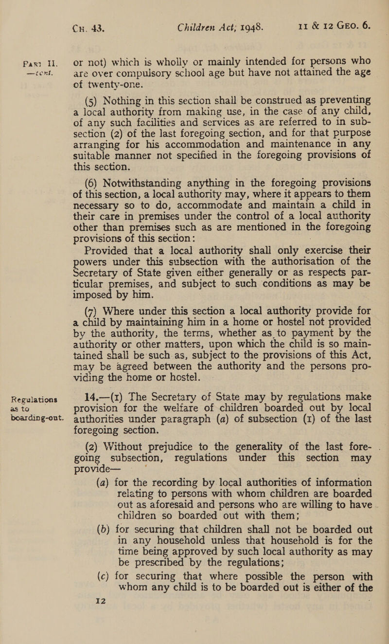 —icnk, Regulations as to boarding-ont. Cx. 43. Children Act; 1948. 11 &amp; 12 GEO. 6. are over compulsory school age but have not attained the age ef twenty-one. (5) Nothing in this section shall be construed as preventing a local authority from making use, in the case of any child, of any such facilities and services as are referred to in sub- section (2) of the last foregoing section, and for that purpose arranging for his accommodation and maintenance in any suitable manner not specified in the foregoing provisions of this section. (6) Notwithstanding anything in the foregoing provisions of this section, a local authority may, where it appears to them necessary so to do, accommodate and maintain a child in their care in premises under the control of a local authority other than premises such as are mentioned in the foregoing provisions of this section: 7 Provided that a local authority shall only exercise their powers under this subsection with the authorisation of the Secretary of State given either generally or as respects par- ticular premises, and subject to such conditions as may be imposed by him. (7) Where under this section a local authority provide for a child by maintaining him in a home or hostel not provided by the authority, the terms, whether as to payment by the authority or other matters, upon which the child is so main- tained shall be:such.as, subject to the provisions of this Act, may be agreed between the authority and the persons pro- viding the home or hostel. 14.—(1z) The Secretary of State may by regulations make provision for the welfare of children boarded out by local authorities under paragraph (a) of subsection (z) of the last foregoing section. (2) Without prejudice to the generality of the last fore- | going subsection, regulations under this section may provide— : (2) for the recording by local authorities of information relating to persons with whom children are boarded out as aforesaid and persons who are willing to have - children so boarded out with them; (b) for securing that children shall not be boarded out in any household unless that household is for the time being approved by such local authority as may be prescribed by the regulations; (c) for securing that where possible the person with whom any child is to be boarded out is either of the