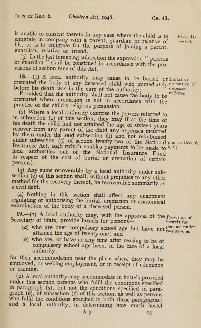 is unable to consent thereto in any case where the child is to Parr II. emigrate in company with a parent, guardian or relative of ont. his, or is to emigrate for the purpose of joining a parent, guardian, relative or friend. (3) In the last foregoing subsection the expression ‘‘ parents or guardian ’ shall be construed in accordance with the pro- visions of section nine of this Act. 18.—(x) A local authority may cause to be buried or Bunal or cremated the body of any deceased child who immediately cremation of before his death was in the care of the authority : ate Provided that the authority shall not cause the body to be cremated where cremation is not in accordance with the practice of the child’s religious persuasion. (2) Where a local authority exercise the powers reterred to in subsection (x) of this section, they may if at the time of his death the child had not attained the age of sixteen years recover from any parent of the child any expenses incurred by them under the said subsection (x) and not reimbursed under subsection (5) of section twenty-two of the National 9 &amp; Io Geo. 6. Insurance Act, 1946 (which enables payments to be made to ©: 67 | local authorities out of the National Insurance F und in respect of the cost of burial or cremation of certain persons). (3) Any sums recoverable by a local authority under sub- section (2) of this section shall, without prejudice to any other method for the recovery thereof, be recoverable summarily as a civil debt. (4) Nothing in this section shall affect any enactment regulating or authorising the burial, cremation or anatomical examination of the body of a deceased person. - 19.—(1) A local authority may, with the approval of the provision of Secretary of State, provide hostels for persons— hostels for (a) who are over compulsory school age but have HOt foneaaeee attained the age of twenty-one; and .5) who are, or have at any time after ceasing to be of compulsory school age been, in the care of a loca] authority, for their accommodation near the place where they may be employed, or seeking employment, or in receipt of education or training. (2) A local authority may accommodate in hostels provided under this section persons who fulfil the conditions specified in paragraph (a), but not the conditions specified in para- graph (b), of subsection (x) of this section, as well as persons who fulfil the conditions specified in both those paragraphs; and a local authority, in determining how much hostel