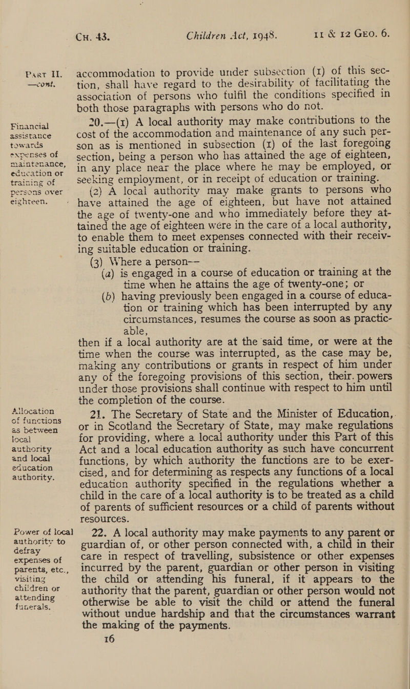—cont, Financial assistance towards expenses of maintenance, education or traimag of persons over eignteen. Allocation of functions 25 between local authority and local eaucation authority. authority to Gefray expenses of parents, etc., visiting chiidren or attending funerals. Cu. 43. Children Act, 1948. 11 &amp; 12 GEO. 6. accommodation to provide under subsection (x) of this sec- tion, shall have regard to the desirability of facilitating the association of persons who tulfil the conditions specified in both those paragraphs with persons who do not. 20.—(x) A local authority may make contributions to the cost of the accommodation and maintenance of any such per- son as is mentioned in subsection (x) of the last foregoing section, being a person who has attained the age of eighteen, in any place near the place where he may be employed, or seeking employment, or in receipt of education or training. (2) A local authority may make grants to persons who have attained the age of eighteen, but have not attained the age of twenty-one and who immediately before they at- tained the age of eighteen were in the care of a local authority, to enable them to meet expenses connected with their receiv- ing suitable education or training. (3) Where a person-— (a) is engaged in a course of education or training at the time when he attains the age of twenty-one; or (5) having previously been engaged in a course of educa- tion or training which has been interrupted by any circumstances, resumes the course as soon as practic- able, then if a local authority are at the said time, or were at the time when the course was interrupted, as the case may be, making any contributions or grants in respect of him under any of the foregoing provisions of this section, their. powers under those provisions shall continue with respect to him until the completion of the course. 21. The Secretary of State and the Minister of Education,. or in Scotland the Secretary of State, may make regulations - for providing, where a loca! authority under this Part of this Act and a local education authority as such have concurrent functions, by which authority the functions are to be exer- cised, and for determining as respects any functions of a local education authority specified in the regulations whether a child in the care of a local authority is to be treated as a child of parents of sufficient resources or a child of parents without resources. , 22. A local authority may make payments to any parent or guardian of, or other person connected with, a child in their care in respect of travelling, subsistence or other expenses incurred by the parent, guardian or other person in visiting the child or attending his funeral, if it appears to the authority that the parent, guardian or other person would not otherwise be able to visit the child or attend the funeral without undue hardship and that the circumstances warrant the making of the payments. :