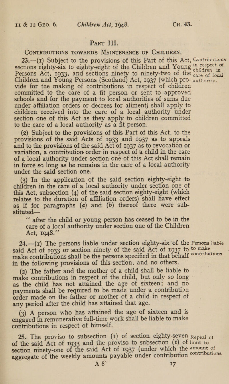 Part III. CONTRIBUTIONS TOWARDS MAINTENANCE OF CHILDREN. 23.—(1) Subject to the provisions of this Part of this Act, sections eighty-six to eighty-eight of the Children and Young Persons Act, 1933, and sections ninety to ninety-two of the Children and Young Persons (Scotland) Act, 1937 (which pro- vide for the making of contributions in respect of children committed to the care of a fit person or sent to approved schools and for the payment to local authorities of sums due under affiliation orders or decrees for aliment) shall apply to children. received into the care of a local authority under section one of this Act as they apply to children committed to the care of a local authority as a fit person. (2) Subject to the provisions of this Part of this Act, to the provisions of the said Acts of 1933 and 1937 as to appeals and to the provisions of the said Act of 1937 as to revocation or variation, a contribution order in respect of a child in the care of a local authority under section one of this Act shall remain in force so long as he remains in the care of a local authority under the said section one. | (3) In the application of the said section eighty-eight to children in the care of a local authority under section one of this Act, subsection (4) of the said section eighty-eight (which relates to the duration of affiliation orders) shall have effect as if for paragraphs (a) and (b) thereof there were sub- stituted— , ‘* after the child or young person has ceased to be in the care of a local authority under section one of the Children Act, 1948.”’ Contributions in respect of children in care of local authority. said Act of 1933 or section ninety of the said Act of 1937 make contributions shall be the persons specified in that beh in the following provisions of this section, and no others. as the child has not attained the age of sixteen; and no payments shall be required to be made under a contribution order made on the father or mother of a child in respect of any period after the child has attained that age. (3) A person who has attained the age of sixteen and is engaged in remunerative full-time work shall be liable to make contributions in respect of himself. - section ninety-one of the said Act of 1937 (under which the aggregate of the weekly amounts payable under contnbutron A8&amp; 1?