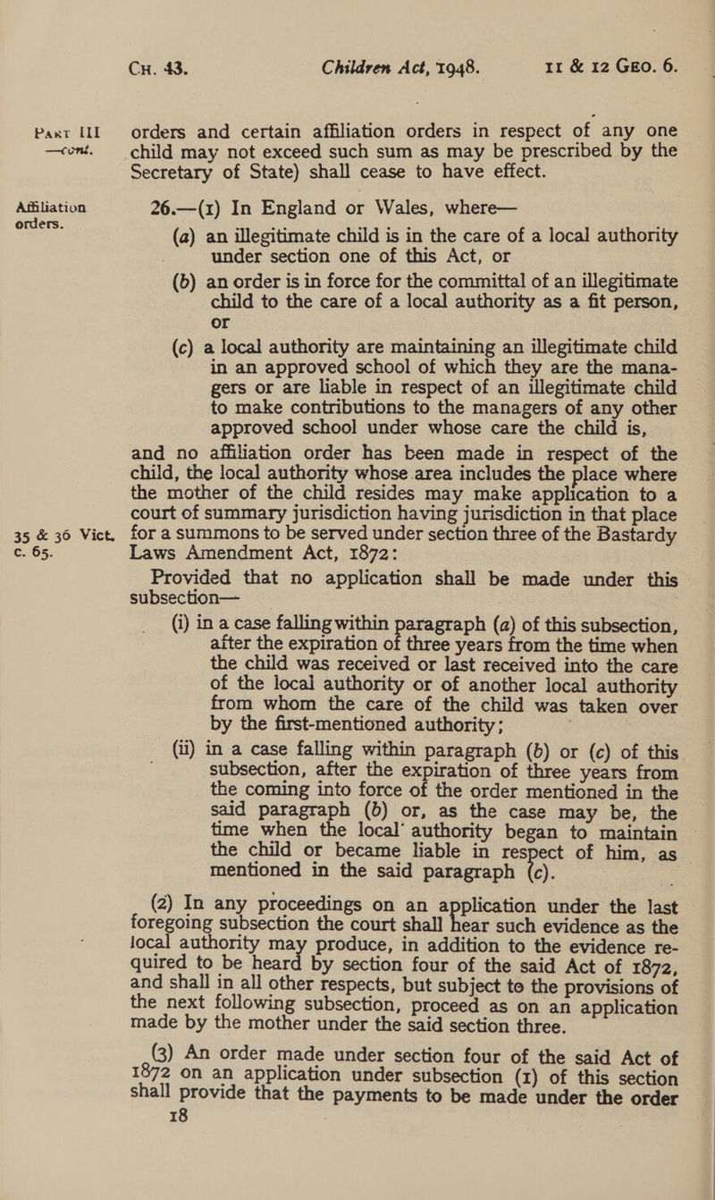 Cu. 43. Children Act, 1948. 11 &amp; 12 Geo. 6. Paxt IL orders and certain affiliation orders in respect of any one —cont. child may not exceed such sum as may be prescribed by the Secretary of State) shall cease to have effect. : Agiliation 26.—(1) In England or Wales, where— eee (a) an illegitimate child is in the care of a local authority | under section one of this Act, or (6) an order is in force for the committal of an illegitimate child to the care of a local authority as a fit person, or | (c) a local authority are maintaining an illegitimate child in an approved school of which they are the mana- gers or are liable in respect of an illegitimate child to make contributions to the managers of any other approved school under whose care the child is, and no affiliation order has been made in respect of the child, the local authority whose area includes the place where the mother of the child resides may make application to a court of summary jurisdiction having jurisdiction in that place 35 &amp; 36 Vict, for a summons to be served under section three of the Bastardy c. 65. Laws Amendment Act, 1872: | | Provided that no application shall be made under this subsection— _ | | | | (i) in a case falling within paragraph (a) of this subsection, after the expiration of three years from the time when the child was received or last received into the care of the local authority or of another local authority from whom the care of the child was taken over by the first-mentioned authority; ae | (1) in a case falling within paragraph (6) or (c) of this. subsection, after the expiration of three years from the coming into force of the order mentioned in the said paragraph (b) or, as the case may be, the time when the local’ authority began to maintain © the child or became liable in respect of him, as mentioned in the said paragraph tc). . (2) In any proceedings on an eee under the last foregoing subsection the court shall hear such evidence as the Jocal authority may produce, in addition to the evidence re- quired to be heard by section four of the said Act of 1872, and shall in all other respects, but subject to the provisions of the next following subsection, proceed as on an application made by the mother under the said section three. | (3) An order made under section four of the said Act of 1872 on an application under subsection (x) of this section shall provide that the payments to be made under the order _