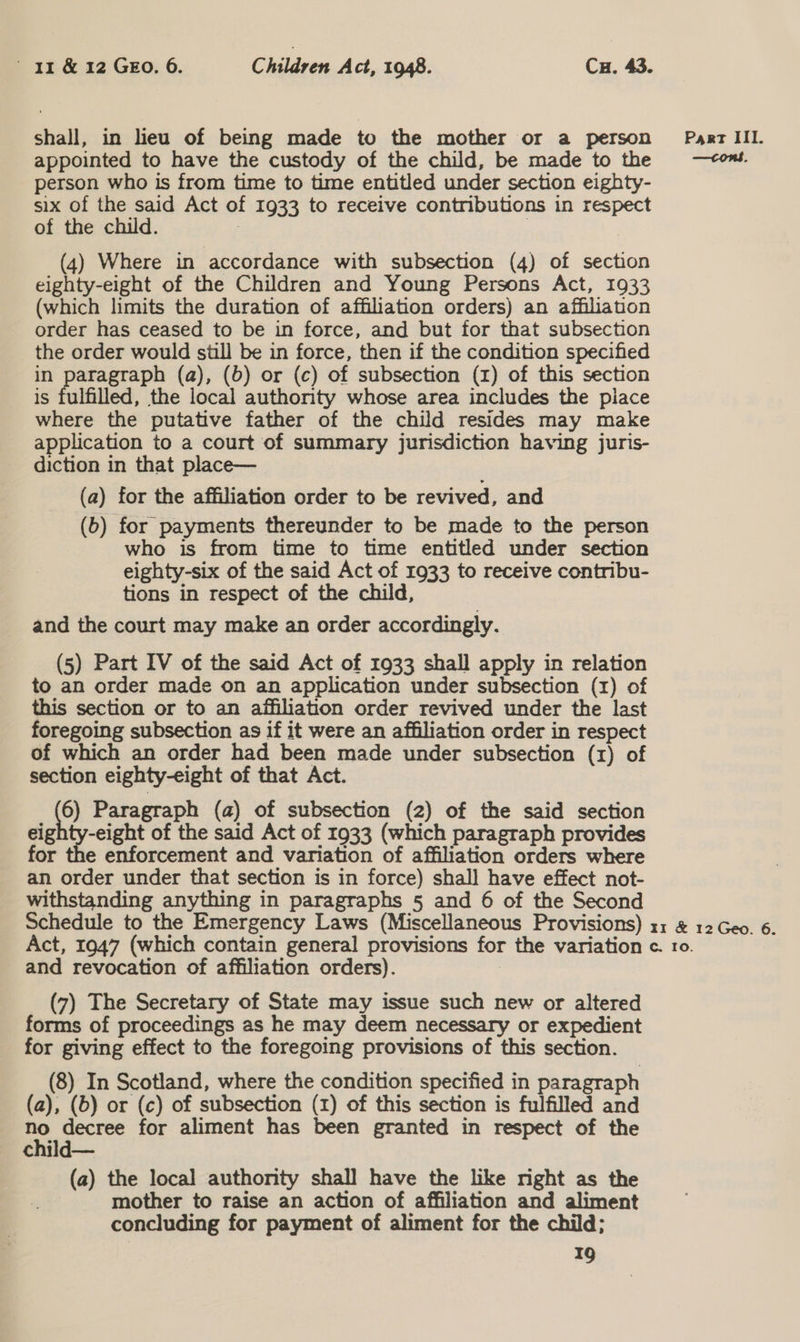 shall, in lieu of being made to the mother or a person appointed to have the custody of the child, be made to the person who is from time to time entitled under section eighty- six of the said Act of 1933 to receive contributions in respect of the child. 3 3 (4) Where in accordance with subsection (4) of section eighty-eight of the Children and Young Persons Act, 1933 (which limits the duration of affiliation orders) an affiliation order has ceased to be in force, and but for that subsection the order would still be in force, then if the condition specified in paragraph (a), (6) or (c) of subsection (1) of this section is fulfilled, the local authority whose area includes the piace where the putative father of the child resides may make application to a court of summary jurisdiction having juris- diction in that place— (a) for the affiliation order to be revived, and (b) for payments thereunder to be made to the person who is from time to time entitled under section eighty-six of the said Act of 1933 to receive contribu- tions in respect of the child, and the court may make an order accordingly. (5) Part IV of the said Act of 1933 shall apply in relation to an order made on an application under subsection (1) of this section or to an affiliation order revived under the last foregoing subsection as if it were an affiliation order in respect of which an order had been made under subsection (1) of section eighty-eight of that Act. 6) Paragraph (a) of subsection (2) of the said section eighty-eight of the said Act of 1933 (which paragraph provides for the enforcement and variation of affiliation orders where an order under that section is in force) shall have effect not- withstanding anything in paragraphs 5 and 6 of the Second Schedule to the Emergency Laws (Miscellaneous Provisions) Act, 1947 (which contain general provisions for the variation and revocation of affiliation orders). (7) The Secretary of State may issue such new or altered forms of proceedings as he may deem necessary or expedient for giving effect to the foregoing provisions of this section. (8) In Scotland, where the condition specified in paragraph (a), (6) or (c) of subsection (1) of this section is fulfilled and eo adie for aliment has been granted in respect of the child— (a) the local authonty shall have the like right as the mother to raise an action of affiliation and aliment concluding for payment of aliment for the child; 19 Part III. —tcons. rr &amp; 12 Geo. 6. Cc. 10.