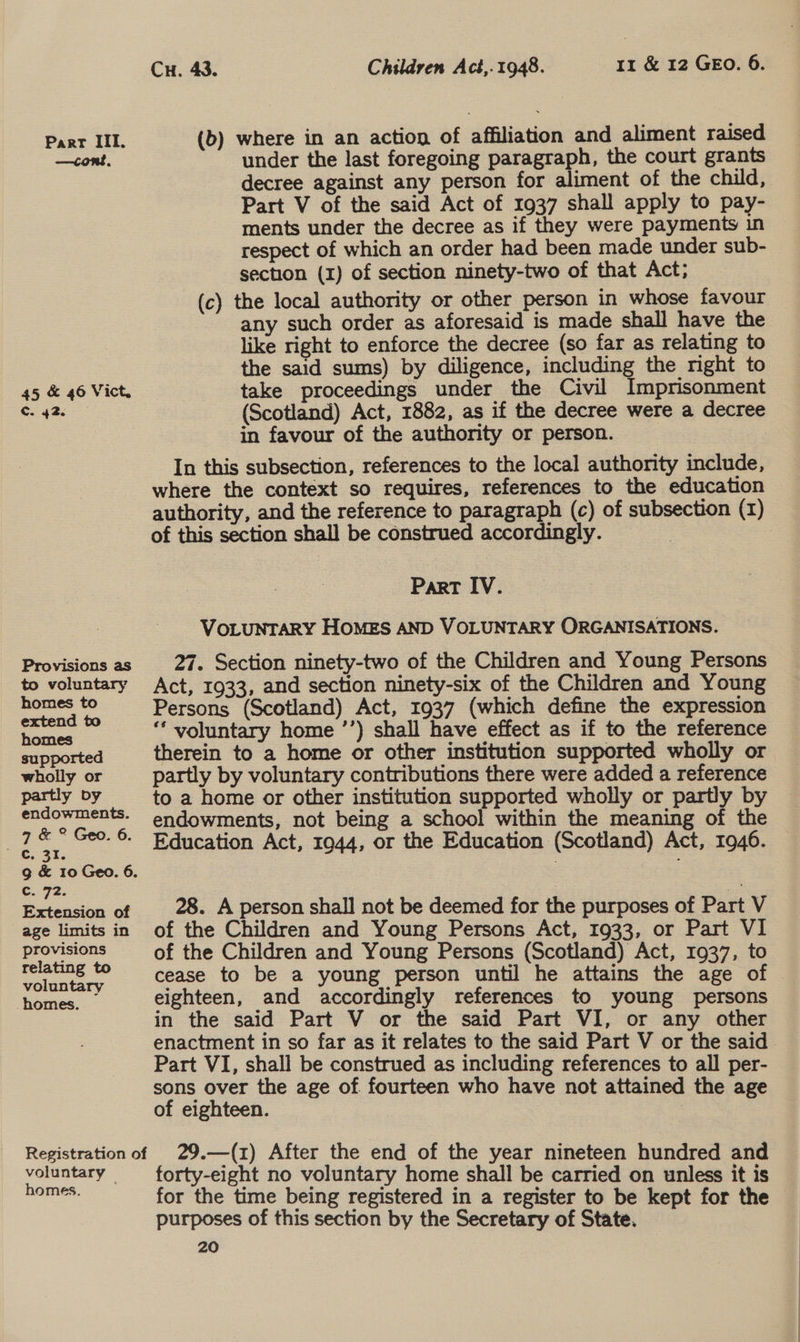 —cont, 45 &amp; 46 Vict. Cc. 42 Provisions as to voluntary homes to extend to homes supported wholly or partly by endowments. 7 &amp; ° Geo. 6. G.- 92. Extension of age limits in provisions relating to voluntary homes. voluntary homes. rr &amp; 12 GEO. 6. Cu. 43. Children Act,.1948. (b) where in an action of affiliation and aliment raised under the last foregoing paragraph, the court grants decree against any person for aliment of the child, Part V of the said Act of 1937 shall apply to pay- ments under the decree as if they were payments in respect of which an order had been made under sub- section (1) of section ninety-two of that Act; (c) the local authority or other person in whose favour any such order as aforesaid is made shall have the like right to enforce the decree (so far as relating to the said sums) by diligence, including the right to take proceedings under the Civil Imprisonment (Scotland) Act, 1882, as if the decree were a decree in favour of the authority or person. In this subsection, references to the local authority include, where the context so requires, references to the education authority, and the reference to paragraph (c) of subsection (1) of this section shall be construed accordingly. Part IV. VOLUNTARY HOMES AND VOLUNTARY ORGANISATIONS. 27. Section ninety-two of the Children and Young Persons Act, 1933, and section ninety-six of the Children and Young Persons (Scotland) Act, 1937 (which define the expression ‘* voluntary home ’’) shall have effect as if to the reference therein to a home or other institution supported wholly or partly by voluntary contributions there were added a reference to a home or other institution supported wholly or partly by endowments, not being a school within the meaning of the Education Act, 1944, or the Education (Scotland) Act, 1946. 28. A person shall not be deemed for the purposes of Part V of the Children and Young Persons Act, 1933, or Part VI of the Children and Young Persons (Scotland) Act, 1937, to cease to be a young person until he attains the age of eighteen, and accordingly references to young persons in the said Part V or the said Part VI, or any other enactment in so far as it relates to the said Part V or the said Part VI, shall be construed as including references to all per- sons over the age of fourteen who have not attained the age of eighteen. 7 29.—(1) After the end of the year nineteen hundred and forty-eight no voluntary home shall be carried on unless it is for the time being registered in a register to be kept for the — purposes of this section by the Secretary of State.