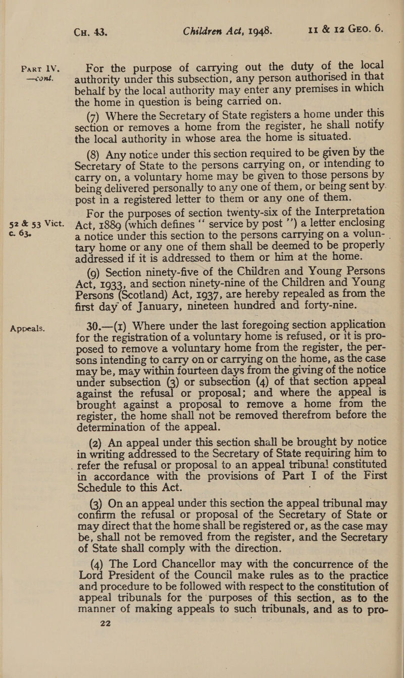 —coné, §2 &amp; 53 Vict. c. 63. Appeals. Cu. 43. Children Act, 1948. 11 &amp; 12 GEO. 6. authority under this subsection, any person authorised in that behalf by the local authority may enter any premises 1n which the home in question is being carried on. (7) Where the Secretary of State registers a home under this section or removes a home from the register, he shall notify the local authority in whose area the home is situated. (8) Any notice under this section required to be given by the Secretary of State to the persons carrying on, or intending to carry on, a voluntary home may be given to those persons by being delivered personally to any one of them, or being sent by: post in a registered letter to them or any one of them. _ For the purposes of section twenty-six of the Interpretation Act, 1889 (which defines ‘‘ service by post ’’) a letter enclosing a notice under this section to the persons carrying on a volun- | tary home or any one of them shall be deemed to be properly addressed if it is addressed to them or him at the home. (9) Section ninety-five of the Children and Young Persons Act, 1933, and section ninety-nine of the Children and Young Persons (Scotland) Act, 1937, are hereby repealed as from the first day of January, nineteen hundred and forty-nine. 30.—(z) Where under the last foregoing section application for the registration of a voluntary home is refused, or it is pro- sons intending to carry on or carrying on the home, as the case may be, may within fourteen days from the giving of the notice under subsection (3) or subsection (4) of that section appeal against the refusal or proposal; and where the appeal is brought against a proposal to remove a home from the register, the home shall not be removed therefrom before the determination of the appeal. (2) An appeal under this section shall be brought by notice in writing addressed to the Secretary of State requiring him to in accordance with the provisions of Part I of the First Schedule to this Act. : (3) On an appeal under this section the appeal tribunal may confirm the refusal or proposal of the Secretary of State or may direct that the home shall be registered or, as the case may be, shall not be removed from the register, and the Secretary _ of State shall comply with the direction. (4) The Lord Chancellor may with the concurrence of the Lord President of the Council make rules as to the practice and procedure to be followed with respect to the constitution of appeal tribunals for the purposes of this section, as to the manner of making appeals to such tribunals, and as to pro-