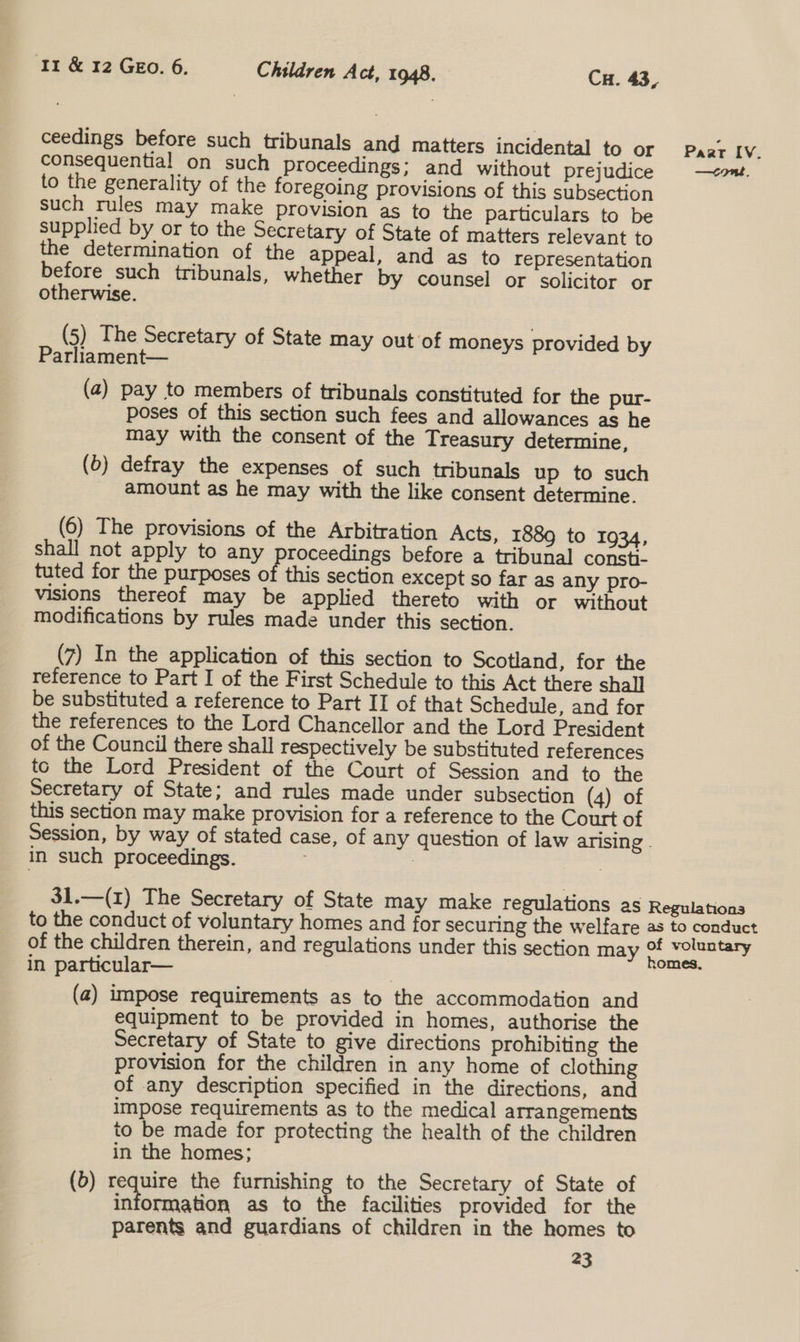 ceedings before such tribunals and matters incidental to or Paar IV. consequential on such proceedings; and without prejudice —&lt;ont. to the generality of the foregoing provisions of this subsection such rules may make provision as to the particulars to be supplied by or to the Secretary of State of matters relevant to the determination of the appeal, and as to representation before such tribunals, whether by counsel or solicitor or otherwise. (5) The Secretary of State may out of moneys provided by Parliament— (a) pay to members of tribunals constituted for the pur- poses of this section such fees and allowances as he may with the consent of the Treasury determine, (b) defray the expenses of such tribunals up to such amount as he may with the like consent determine. (6) The provisions of the Arbitration Acts, 1889 to 1934, shall not apply to any proceedings before a tribunal consti- tuted for the purposes of this section except so far as any pro- visions thereof may be applied thereto with or without modifications by rules made under this section. (7) In the application of this section to Scotland, for the reference to Part I of the First Schedule to this Act there shall be substituted a reference to Part II of that Schedule, and for the references to the Lord Chancellor and the Lord President of the Council there shall respectively be substituted references to the Lord President of the Court of Session and to the Secretary of State; and rules made under subsection (4) of this section may make provision for a reference to the Court of Session, by way of stated case, of any question of law arising. in such proceedings. 7 | 31.—(1) The Secretary of State may make regulations as Regulations to the conduct of voluntary homes and for securing the welfare as to conduct of the children therein, and regulations under this section may # voluntary : : ,omes, in particular— ; (a) impose requirements as to the accommodation and equipment to be provided in homes, authorise the Secretary of State to give directions prohibiting the provision for the children in any home of clothing of any description specified in the directions, and impose requirements as to the medical arrangements to be made for protecting the health of the children in the homes; (6) require the furnishing to the Secretary of State of information as to the facilities provided for the parents and guardians of children in the homes to
