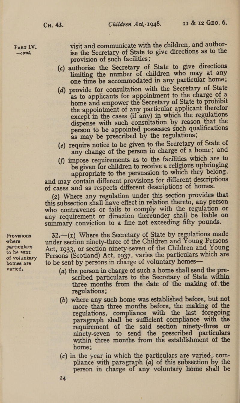 —contk. Provisions ahere particulars to be sent of voluntary bomes are varied. Cu. 43. Children Act,-1948. 11 &amp; 12 GEO. 6. visit and communicate with the children, and author- ise the Secretary of State to give directions as to the provision of such facilities; _(c) authorise the Secretary of State to give directions limiting the number of children who may at any one time be accommodated in any particular home; (d) provide for consultation with the Secretary of State as to applicants for appointment to the charge of a home and empower the Secretary of State to prohibit the appointment of any particular applicant therefor except in the cases (if any) in which the regulations ‘dispense with such consultation by reason that the person to be appointed possesses such qualifications as may be prescribed by the regulations; (e) require notice to be given to the Secretary of State of any change of the person in charge of a home; and (f) impose requirements as to the facilities which are to be given for children to receive a religious upbringing appropriate to the persuasion to which they belong, and may contain different provisions for different descriptions of cases and as respects different descriptions of homes. (2) Where any regulation under this section provides that this subsection shall have effect in relation thereto, any person who contravenes or fails to comply with the regulation or any requirement or direction thereunder shall be liable on summary conviction to a fine not exceeding fifty pounds. 32.—(r) Where the Secretary of State by regulations made under section ninety-three of the Children and Young Persons Act, 1933, or section ninety-seven of the Children and Young Persons (Scotland) Act, 1937, varies the particulars which are to be sent by persons in charge of voluntary homes— (a) the person in charge of such a home shall send the pre- scribed particulars to the Secretary of State within three months from the date of the making of. the regulations; » | | (b) where any such home was established before, but not more than three months before, the making of the regulations, compliance with the last foregoing paragraph shall be sufficient compliance with the requirement of the said section ninety-three or ninety-seven to send the prescribed particulars pata three months from the establishment of the ome; (c) in the year in which the particulars are varied,: com- pliance with paragraph (a) of this subsection by the person in charge of any voluntary home shall be