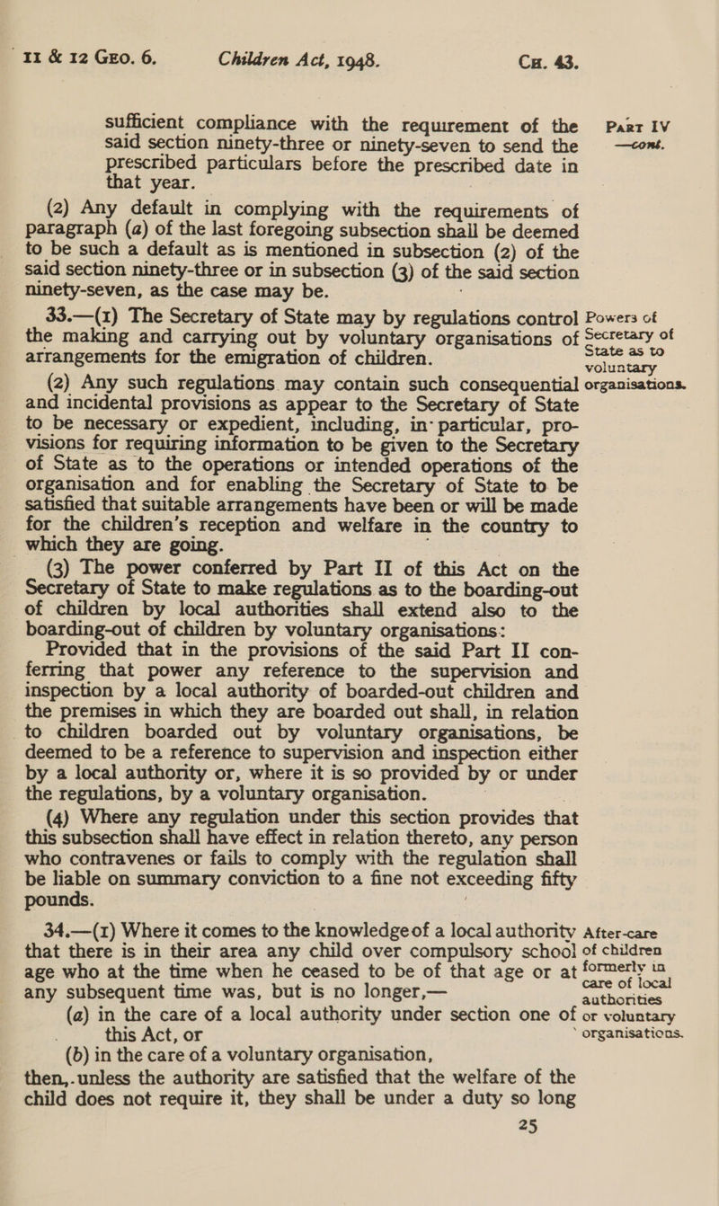 sufficient compliance with the requirement of the Paar IV said section ninety-three or ninety-seven to send the —cont. prescribed particulars before the prescribed date in that year. . (2) Any default in complying with the requirements of paragraph (a) of the last foregoing subsection shail be deemed to be such a default as is mentioned in subsection (2) of the said section ninety-three or in subsection (3) of the said section ninety-seven, as the case may be. 33.—(1) The Secretary of State may by regulations control Powers of the making and carrying out by voluntary organisations of Secretary of arrangements for the emigration of children. cence (2) Any such regulations may contain such consequential organisations. and incidental provisions as appear to the Secretary of State to be necessary or expedient, including, in: particular, pro- visions for requiring information to be given to the Secretary of State as to the operations or intended operations of the organisation and for enabling the Secretary of State to be satisfied that suitable arrangements have been or will be made for the children’s reception and welfare in the country to _ which they are going. : | (3) The power conferred by Part II of this Act on the Secretary of State to make regulations as to the boarding-out of children by local authorities shall extend also to the boarding-out of children by voluntary organisations: Provided that in the provisions of the said Part II con- ferring that power any reference to the supervision and inspection by a local authority of boarded-out children and the premises in which they are boarded out shall, in relation _to children boarded out by voluntary organisations, be deemed to be a reference to supervision and inspection either by a local authority or, where it is so provided by or under the regulations, by a voluntary organisation. | | (4) Where any regulation under this section provides that this subsection shall have effect in relation thereto, any person who contravenes or fails to comply with the regulation shall be liable on summary conviction to a fine not exceeding fifty pounds. 7 3 34.—(1) Where it comes to the knowledge of a local authority After-care that there is in their area any child over compulsory school of children age who at the time when he ceased to be of that age or at formerly in any subsequent time was, but is no longer,— nnthneties (2) in the care of a local authority under section one of or voluntary this Act, or ‘ organisations. (b) in the care of a voluntary organisation, then,.unless the authority are satisfied that the welfare of the child does not require it, they shall be under a duty so long