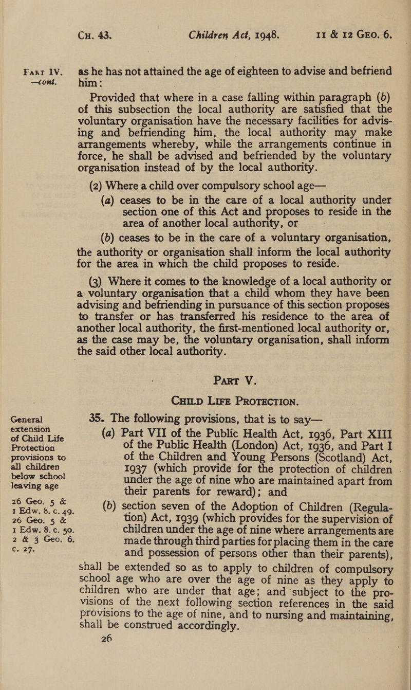 —cont. General extension of Child Life Protection provisions to all children below school leaving age 26 Geo. 5 &amp; 26 Geo. 5 &amp; C6227: Cu. 43. Children Act, 1948. 11 &amp; 12 GEO. 6. him : : Provided that where in a case falling within paragraph (b) of this subsection the local authority are satisfied that the voluntary organisation have the necessary facilities for advis- ing and befriending him, the local authority may make arrangements whereby, while the arrangements continue in force, he shall be advised and befriended by the voluntary organisation instead of by the local authority. (2) Where a child over compulsory school age— | (a) ceases to be in the care of a local authority under section one of this Act and proposes to reside in the area of another local authority, or : i (b) ceases to be in the care of a voluntary organisation, the authority or organisation shall inform the local authority for the area in which the child proposes to reside. | (3) Where it comes to the knowledge of a local authority or a: voluntary organisation that a child whom they have been advising and befriending in pursuance of this section proposes to transfer or has transferred his residence to the area of another local authority, the first-mentioned local authority or, as the case may be, the voluntary organisation, shall inform Part V. Cui_tp LIFE PROTECTION. 35. The following provisions, that is to say— (a) Part VII of the Public Health Act, 1936, Part XIII of the Public Health (London) Act, 1936, and Part I of the Children and Young Persons (Scotland) Act, 1937 (which provide for the protection of children . under the age of nine who are maintained apart from their parents for reward); and © (b) section seven of the Adoption of Children (Regula- _ tion) Act, 1939 (which provides for the supervision of children under the age of nine where arrangements are made through third parties for placing them in the care and possession of persons other than their parents), shall be extended so as to apply to children of compulsory school age who are over the age of nine as they apply to children who are under that age; and ‘subject to the pro- visions of the next following section references in the said provisions to the age of nine, and to nursing and maintaining, shall be construed accordingly.