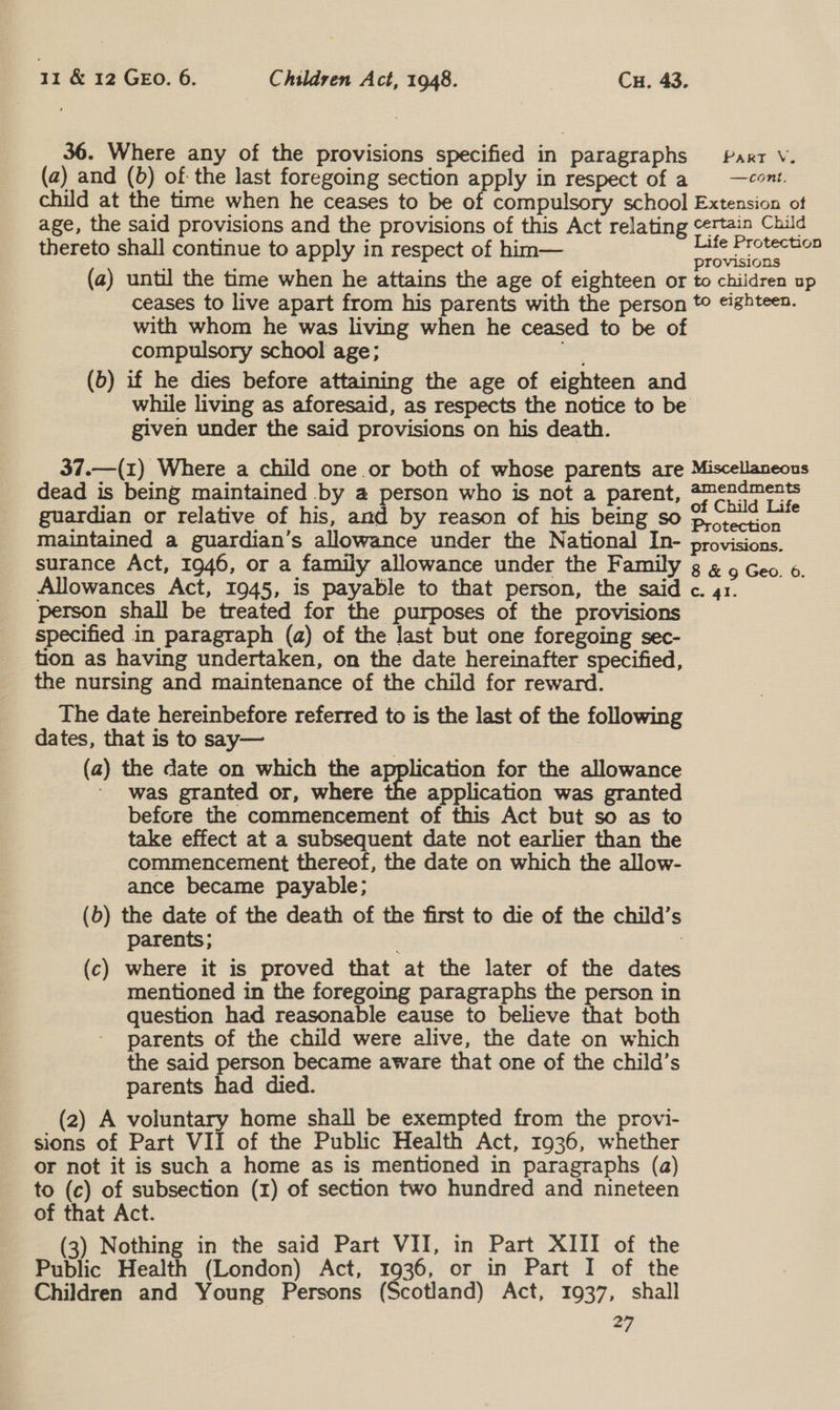 36. Where any of the provisions specified in paragraphs Part V. (a) and (0) of the last foregoing section apply in respect of a 9 —cont. child at the time when he ceases to be of compulsory school Extension of age, the said provisions and the provisions of this Act relating certain Child thereto shall continue to apply in respect of him— cucsidiilces = provisions (a) until the time when he attains the age of eighteen or to children up ceases to live apart from his parents with the person to eighteen. with whom he was living when he ceased to be of compulsory school age; nas (b) if he dies before attaining the age of eighteen and while living as aforesaid, as respects the notice to be given under the said provisions on his death. 37.—(1) Where a child one or both of whose parents are Miscellaneous dead is being maintained by a person who is not a parent, amendments guardian or relative of his, and by reason of his being so Diotection — maintained a guardian’s allowance under the National In- provisions. surance Act, 1946, or a family allowance under the Family ¢ ¢ g Geo. 6. Allowances Act, 1945, is payable to that person, the said c. 41. person shall be treated for the purposes of the provisions specified in paragraph (a) of the last but one foregoing sec- tion as having undertaken, on the date hereinafter specified, the nursing and maintenance of the child for reward. The date hereinbefore referred to is the last of the following dates, that is to say— (a) the date on which the application for the allowance ' was granted or, where the application was granted before the commencement of this Act but so as to take effect at a subsequent date not earlier than the commencement thereof, the date on which the allow- ance became payable; (b) the date of the death of the first to die of the child’s parents; (c) where it is proved that at the later of the dates mentioned in the foregoing paragraphs the person in question had reasonable eause to believe that both parents of the child were alive, the date on which the said person became aware that one of the child’s parents had died. (2) A voluntary home shall be exempted from the provi- sions of Part VII of the Public Health Act, 1936, whether or not it is such a home as is mentioned in paragraphs (a) to (c) of subsection (1) of section two hundred and nineteen of that Act. 3) Nothing in the said Part VII, in Part XIII of the Public Health (London) Act, 1936, or in Part I of the Children and Young Persons (Scotland) Act, 1937, shall