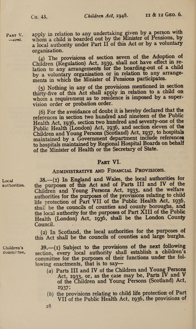 —cont. Local authorities. Chudren’s committee, Cu. 43. Children Act, 1948. 11 &amp; 12 GEO. 6. apply in relation to any undertaking given by a person with whom a child is boarded out by the Minister of Pensions, by a local authority under Part I] of this Act or by a voluntary organisation. : | at | (4) The provisions of section seven of the Adoption of Children (Regulation) Act, 1939, shall not have effect in re- lation to any arrangements for the boarding-out of a child by a voluntary organisation or in relation to any arrange- ments in which the Minister of Pensions participates. _ (5) Nothing in any of the provisions mentioned in section thirty-five of this Act shall appiy in relation to a child on whom a requirement as to residence is imposed by a super- vision order or probation order. | (6) For the avoidance of doubt it is hereby declared that the references in section two hundred and nineteen of the Public Health Act, 1936, section two hundred and align Gees) of the Public Health (London) Act, 1936, and section eleven of the Children and Young Persons (Scotland) Act, 1937, to hospitals maintained by a Government department include references to hospitals maintained by Reger Hospital Boards on behalf of the Minister of Health or the Secretary of State. Part VI. ADMINISTRATIVE AND FINANCIAL PROVISIONS. 38.—(z) In England and Wales, the loca] authorities for the purposes of this Act and of Parts III and IV of the Children and Young Persons Act, 1933, and the welfare authorities for the purposes of the provisions relating to child life protection of Part VII of the Public Health Act, 1936, shal! be the councils of counties and county boroughs, and the local authority for the purposes of Part XIII of the Public re (London) Act, 1936, shall be the London County uncil. (2) In Scotland, the local authorities for the purposes of this Act shall be the councils of counties and large burghs. 39.—(z) Subject to the provisions of the next following section, every local authority shall establish a_ children’s committee for the purposes of their functions under the fol- lowing enactments, that is to say— (a) Parts III and IV of the Children and Young Persons Act, 1933, or, as the case may be, Parts IV and V of the Children and Young Persons (Scotland) Act, 1937; | (b) the provisions relating to child life protection of Part VII of the Public Health Act, 1936,.the provisions of