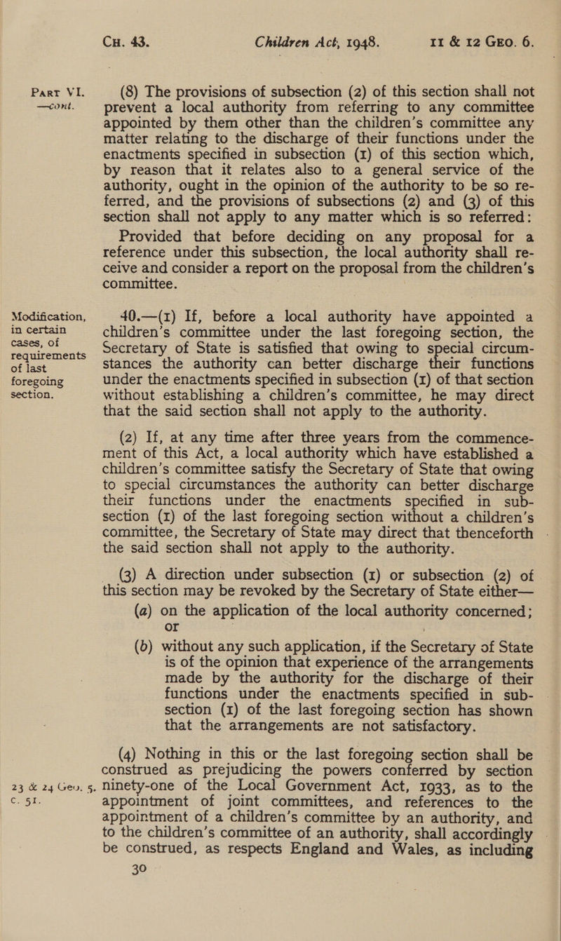—cont. Modification, in certain cases, of requirements of last foregoing section. 23 .&amp; 24°Geu; 5. Cae ks Cu. 43. Children Act, 1948. 11 &amp; 12 GEo. 6. prevent a local authority from referring to any committee appointed by them other than the children’s committee any matter relating to the discharge of their functions under the enactments specified in subsection (1) of this section which, by reason that it relates also to a general service of the authority, ought in the opinion of the authority to be so re- ferred, and the provisions of subsections (2) and (3) of this section shall not apply to any matter which is so referred: Provided that before deciding on any proposal for a reference under this subsection, the local authority shall re- ceive and consider a report on the proposal from the children’s committee. : , | 40.—(z) If, before a local authority have appointed a children’s committee under the last foregoing section, the Secretary of State is satisfied that owing to special circum- stances the authority can better discharge their functions under the enactments specified in subsection (1) of that section without establishing a children’s committee, he may direct that the said section shall not apply to the authority. (2) If, at any time after three years from the commence- ment of this Act, a local authority which have established a children’s committee satisfy the Secretary of State that owing to special circumstances the authority can better discharge their functions under the enactments specified in sub- section (x) of the last foregoing section without a children’s committee, the Secretary of State may direct that thenceforth . the said section shall not apply to the authority. _ (3) A direction under subsection (I) or subsection (2) of this section may be revoked by the Secretary of State either— (2) on the application of the local authority concerned; or | (b) without any such application, if the Secretary of State is of the opinion that experience of the arrangements made by the authority for the discharge of their section (1) of the last foregoing section has shown that the arrangements are not satisfactory. (4) Nothing in this or the last foregoing section shall be construed as prejudicing the powers conferred by section ninety-one of the Local Government Act, 1933, as to the appointment of joint committees, and references to the appointment of a children’s committee by an authority, and to the children’s committee of an authority, shall accordingly - be construed, as respects England and Wales, as including