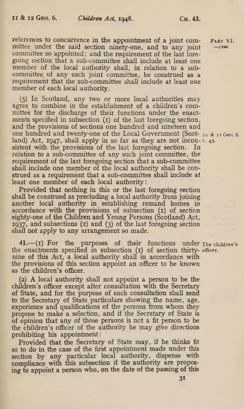 references to concurrence in the appointment of a joint com- mittee under the said section ninety-one, and to any joint committee so appointed; and the requirement of the last fore- going section that a sub-committee shall include at least one member of the local authority shall, in relation to a sub- committee of any such joint committee, be construed as a requirement that the sub-committee shall include at least one member of each local authority. (5) In Scotland, any two or more local authorities may agree to combine in the establishment of a children’s com- mittee for the discharge of their functions under the enact- ments specified in subsection (1) of the last foregoing section, and the provisions of sections one hundred and nineteen and one hundred and twenty-one of the Local Government (Scot- land) Act, 1047, shall apply in so far as they are not incon- sistent with the provisions of the last foregoing section. In relation to a sub-committee of any such joint committee, the requirement of the last foregoing section that a sub-committee shall include one member of the local authority shail be con- strued as a requirement that a sub-committee shall include at _least one member of each local authority: - Provided that nothing in this or the last foregoing section shall be construed as precluding a local authority from joining another local authority in establishing remand homes in accordance with the provisions of subsection (1) of section eighty-one of the Children and Young Persons (Scotland) Act, 1937, and subsections (2) and (3) of the last foregoing section shall not apply to any arrangement so made. Pakt VI. —Cont. 1G &amp; 11 Geo. 6. e. 43: nine of this Act, a local authority shall in accordance with the provisions of this section appoint an officer to be known as the children’s officer. | (2) A local authority shall not appoint a person to be the children’s officer except after consultation with the Secretary of State, and for the purpose of such consultation shall send to the Secretary of State particulars showing the name, age, experience and qualifications of the persons from whom they propose to make a selection, and if the Secretary of State 1s of opinion that any of those persons is not a fit person to be the children’s officer of the authority he may give directions prohibiting his appointment: | Provided that the Secretary of State may, if he thinks fit so to do in the case of the first appointment made under this section by an vy Scrais local authority, dispense with compliance with is subsection if the authority are propos- ing to appoint a person who, on the date of the passing of this
