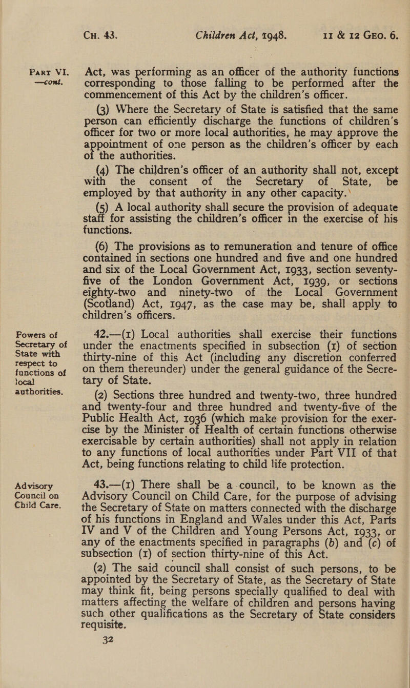 —condt, Powers of Secretary of State with respect to functions of local authorities. Advisory Council on Child Care. Cu. 43. Children Act, 1948. 11 &amp; 12 GEo. 6. corresponding to those falling to be performed after the commencement of this Act by the children’s officer. (3) Where the Secretary of State is satisfied that the same person can efficiently discharge the functions of children’s officer for two or more local authorities, he may approve the ot of one person as the children’s officer by each of the authorities. (4) The children’s officer of an authority shall not, except with the consent of the Secretary of State, be employed by that authority in any other capacity.’ (5) A local authority shall secure the provision of adequate staff for assisting the children’s officer in the exercise of his functions. 3 | (6) The provisions as to remuneration and tenure of office contained in sections one hundred and five and one hundred and six of the Local Government Act, 1933, section seventy- five of the London Government Act, I939, or sections eighty-two and ninety-two of the Local Government (Scotland) Act, 1947, as the case may be, shall apply to children’s officers. 42.—(1) Local authorities shall exercise their functions under the enactments specified in subsection (1) of section thirty-nine of this Act (including any discretion conferred on them thereunder) under the general guidance of the Secre- tary of State. (2) Sections three hundred and twenty-two, three hundred and twenty-four and three hundred and twenty-five of the Public Health Act, 1936 (which make provision for the exer- cise by the Minister of Health of certain functions otherwise exercisable by certain authorities) shall not apply in relation to any functions of local authonties under Part VII of that Act, being functions relating to child life protection. 43.—(1) There shall be a-council, to be known as the Advisory Council on Child Care, for the purpose of advising the Secretary of State on matters connected with the discharge of his functions in England and Wales under this Act, Parts IV and V of the Children and Young Persons Act, 1933, or any of the enactments specified in paragraphs (b) and (c) of subsection (1) of section thirty-nine of this Act. (2) The said council shall consist of such persons, to be appointed by the Secretary of State, as the Secretary of State may think fit, being persons specially qualified to deal with matters affecting the welfare of children and persons having such other qualifications as the Secretary of State considers requisite.