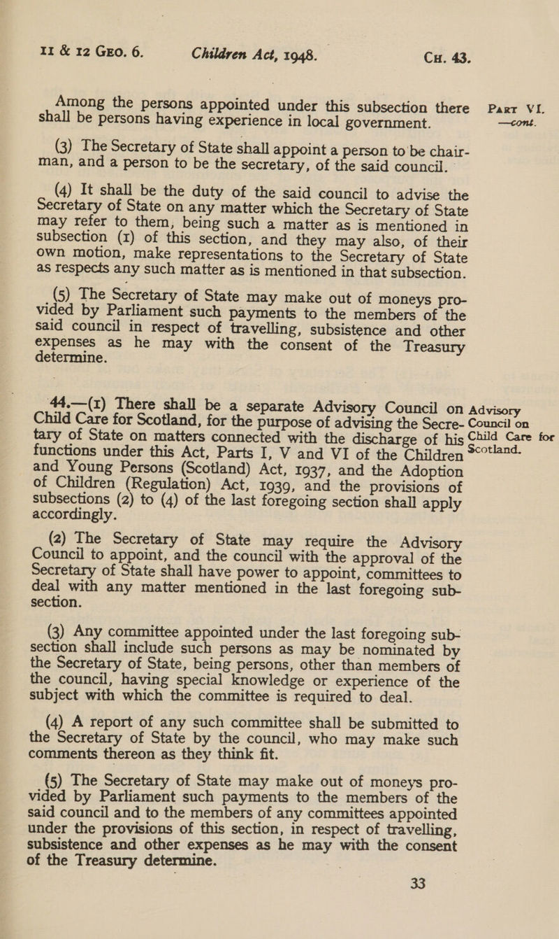 Among the persons appointed under this subsection there shall be persons having experience in local government. (3) The Secretary of State shall appoint a person tobe chair- man, and a person to be the secretary, of the said council. (4) It shall be the duty of the said council to advise the Secretary of State on any matter which the Secretary of State may refer to them, being such a matter as is mentioned in subsection (1) of this section, and they may also, of their own motion, make representations to the Secretary of State as respects any such matter as is mentioned in that subsection. (5) The Secretary of State may make out of moneys pro- vided by Parliament such payments to the members of the said council in respect of travelling, subsistence and other expenses as he may with the consent of the Treasury determine. 44.—(1) There shall be a separate Advisory Council on Child Care for Scotland, for the purpose of advising the Secre- tary of State on matters connected with the discharge of his functions under this Act, Parts I, V and VI of the Children and Young Persons (Scotland) Act, 1937, and the Adoption of Children (Regulation) Act, 1939, and the provisions of subsections (2) to (4) of the last foregoing section shall apply accordingly. (2) The Secretary of State may require the Advisory Council to appoint, and the council with the approval of the Secretary of State shall have power to appoint, committees to deal with any matter mentioned in the last foregoing sub- section. | (3) Any committee appointed under the last foregoing sub- section shall include such persons as may be nominated by the Secretary of State, being persons, other than members of the council, having special knowledge or experience of the subject with which the committee is required to deal. (4) A report of any such committee shall be submitted to the Secretary of State by the council, who may make such comments thereon as they think fit. (5) The Secretary of State may make out of moneys pro- vided by Parliament such payments to the members of the said council and to the members of any committees appointed under the provisions of this section, in respect of travelling, subsistence and other expenses as he may with the consent of the Treasury determine. | 33 Part VI. Advisory Council on Child Care for Scotland.