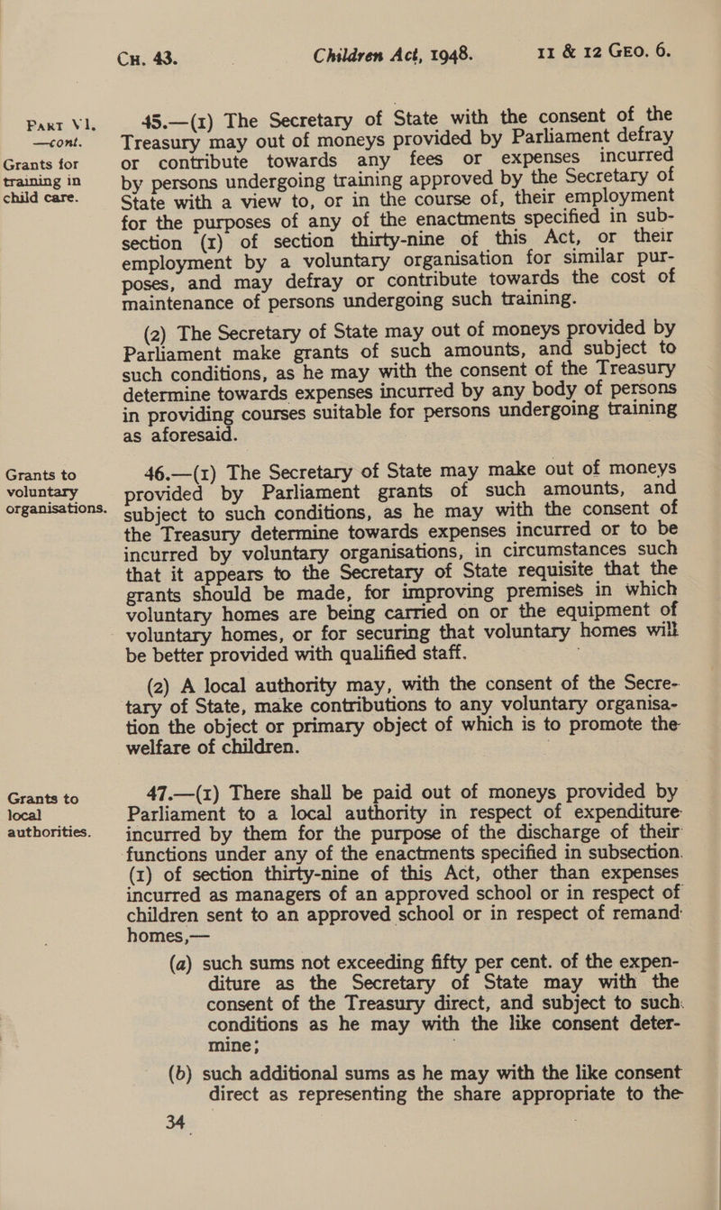 —tont. Grants for training in child care. Grants to voluntary Grants to local authorities. Cu. 43. | Children Act, 1948. 11 &amp; 12 GEO. 6. 45.—(1) The Secretary of State with the consent of the Treasury may out of moneys provided by Parliament defray or contribute towards any fees or expenses incurred by persons undergoing training approved by the Secretary of State with a view to, or in the course of, their employment for the purposes of any of the enactments specified in sub- section (1) of section thirty-nine of this Act, or their employment by a voluntary organisation for similar pur- poses, and may defray or contribute towards the cost of maintenance of persons undergoing such training. (2) The Secretary of State may out of moneys provided by Parliament make grants of such amounts, and subject to such conditions, as he may with the consent of the Treasury determine towards expenses incurred by any body of persons in providing courses suitable for persons undergoing training as aforesaid. : 46.—(1) The Secretary of State may make out of moneys provided by Parliament grants of such amounts, and subject to such conditions, as he may with the consent of the Treasury determine towards expenses incurred or to be incurred by voluntary organisations, in circumstances such that it appears to the Secretary of State requisite that the grants should be made, for improving premises in which voluntary homes are being carried on or the equipment of be better provided with qualified staff. = (2) A local authority may, with the consent of the Secre- tion the object or primary object of which is to promote the welfare of children. | 47.—(1) There shall be paid out of moneys provided by Parliament to a local authority in respect of expenditure incurred by them for the purpose of the discharge of their (x) of section thirty-nine of this Act, other than expenses incurred as managers of an approved school or in respect of cnuigien sent to an approved school or in respect of remand omes ,— (a) such sums not exceeding fifty per cent. of the expen- diture as the Secretary of State may with the consent of the Treasury direct, and subject to such: conditions as he may with the like consent deter- mine ; : (b) such additional sums as he may with the like consent direct as representing the share appropriate to the
