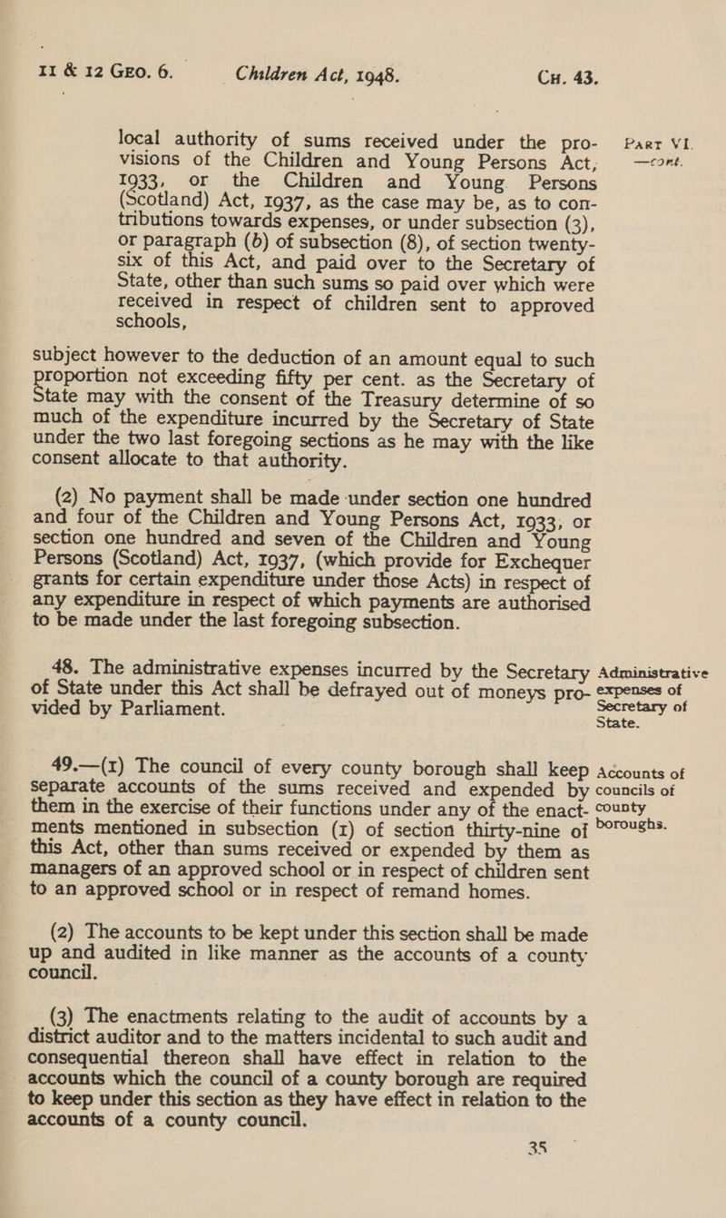 local authority of sums received under the pro- Paar VI. visions of the Children and Young Persons Act; —2t. 1933, or the Children and Young Persons (Scotland) Act, 1937, as the case may be, as to con- tributions towards expenses, or under subsection (3), or paragraph (0) of subsection (8), of section twenty- six of this Act, and paid over to the Secretary of State, other than such sums so paid over which were eee in respect of children sent to approved schools, | subject however to the deduction of an amount equal to such pope not exceeding fifty per cent. as the Secretary of tate may with the consent of the Treasury determine of so much of the expenditure incurred by the Secretary of State under the two last foregoing sections as he may with the like consent allocate to that authority. (2) No payment shall be made under section one hundred _ and four of the Children and Young Persons Act, 1933; or section one hundred and seven of the Children and Young Persons (Scotland) Act, 1937, (which provide for Exchequer _ grants for certain expenditure under those Acts) in respect of _ any expenditure in respect of which payments are authorised to be made under the last foregoing subsection. 48. The administrative expenses incurred by the Secretary Administrative of State under this Act shall be defrayed out of moneys pro- expenses of 1 i Sec f vided by Parliament. apie’ 0 49.—(1) The council of every county borough shall keep accounts of Separate accounts of the sums received and expended by councils of them in the exercise of their functions under any of the enact- county ments mentioned in subsection (1) of section thirty-nine of °0TUS®* _ this Act, other than sums received or expended by them as managers of an approved school or in respect of children sent to an approved school or in respect of remand homes. (2) The accounts to be kept under this section shall be made up and audited in like manner as the accounts of a county (3) The enactments relating to the audit of accounts by a district auditor and to the matters incidental to such audit and consequential thereon shall have effect in relation to the accounts which the council of a county borough are required to keep under this section as they have effect in relation to the accounts of a county council.