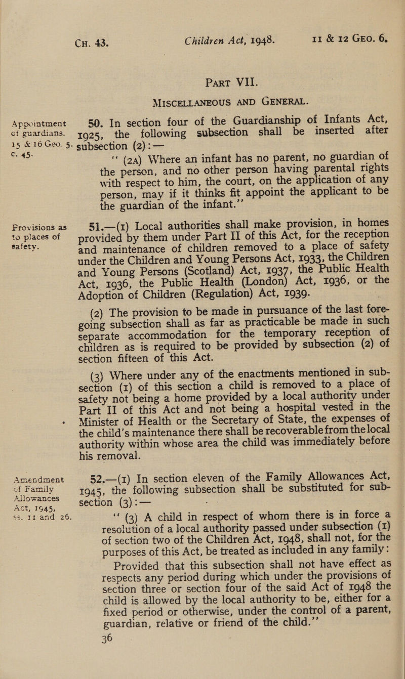 Cr. 43. Children Act, 1948. 11 &amp; 12 GEO. 6, Part VII. MISCELLANEOUS AND GENERAL. 50. In section four of the Guardianship of Infants Act, 1925, the following subsection shall be inserted after subsection (2):— ‘‘ (2a) Where an infant has no parent, no guardian of the person, and no other person having parental rights with respect to him, the court, on the application of any person, may if it thinks fit appoint the applicant to be the guardian of the infant.” 5i.—(x) Local authorities shall make provision, in homes provided by them under Part Il of this Act, for the reception and maintenance of children removed to a place of safety under the Children and Young Persons Act, 1933, the Children — and Young Persons (Scotland) Act, 1937, the Public Health Act, 1936, the Public Health (London) Act, 1936, or the Adoption of Children (Regulation) Act, 1939. | (2) The provision to be made in pursuance of the last fore- going subsection shall as far as practicable be made in such separate accommodation for the temporary reception of children as is required to be provided by subsection (2) of section fifteen of this Act. (3) Where under any of the enactments mentioned in sub- section (1) of this section a child is removed to a place of safety not being a home provided by a local authority under Part Il of this Act and not being a hospital vested in the Minister of Health or the Secretary of State, the expenses of the child’s maintenance there shall be recoverable from the local authority within whose area the child was immediately before his removal. 7 52.—(1) In section eleven of the Family Allowances Act, 1945, the following subsection shall be substituted for sub- section (3):— =e | ‘ (3) A child in respect of whom there is in force a resolution of a local authority passed under subsection (1) of section two of the Children Act, 1948, shall not, for the purposes of this Act, be treated as included in any family: Provided that this subsection shall not have effect as respects any period during which under the provisions of - section three or section four of the said Act of 1948 the child is allowed by the local authority to be, either for a fixed period or otherwise, under the control of a parent, guardian, relative or friend of the child.”’