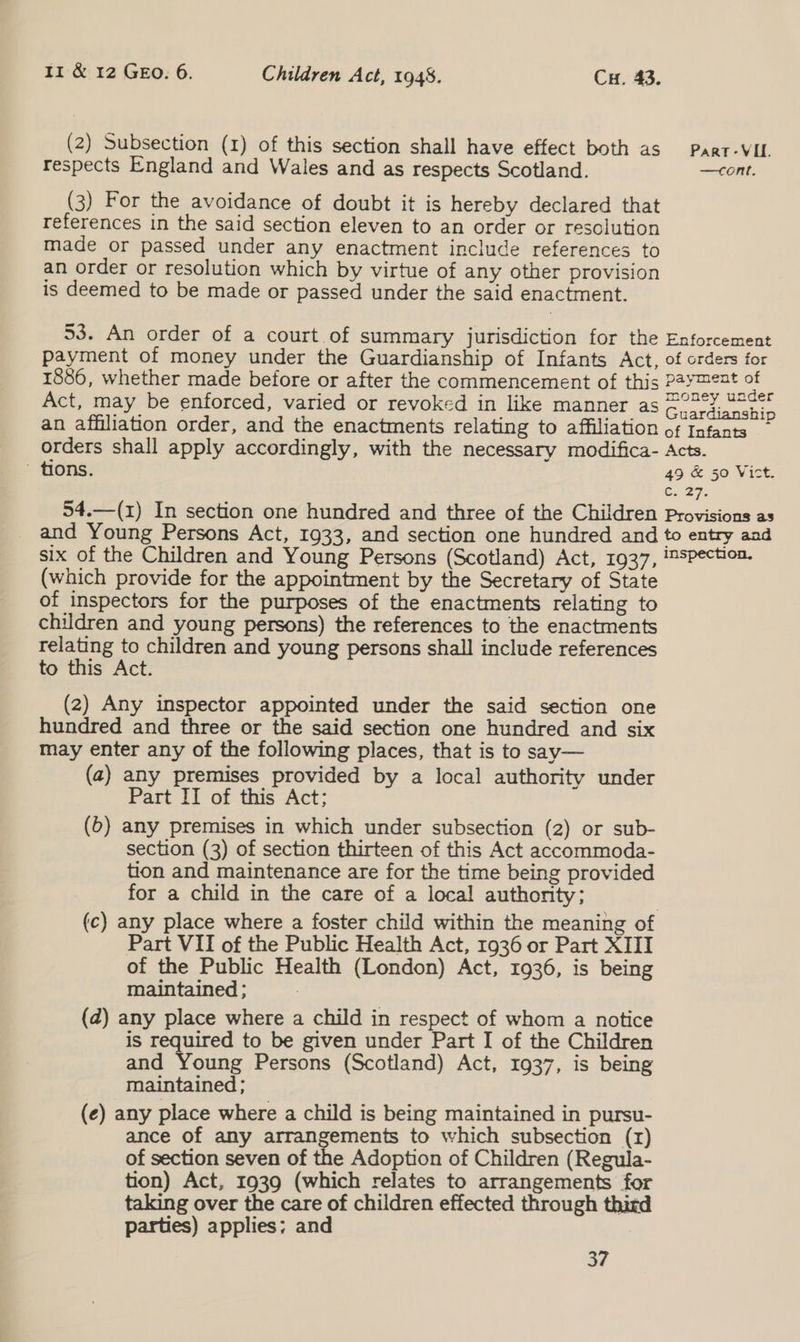 (2) Subsection (1) of this section shall have effect both as Part-VIL. respects England and Wales and as respects Scotland. —cont. (3) For the avoidance of doubt it is hereby declared that references in the said section eleven to an order or resolution made or passed under any enactment include references to an order or resolution which by virtue of any other provision is deemed to be made or passed under the said enactment. 53. An order of a court.of summary jurisdiction for the Enforcement payment of money under the Guardianship of Infants Act, of orders for 1886, whether made before or after the commencement of this Pasa et Act, may be enforced, varied or revoked in like manner as epee ee = an affiliation order, and the enactments relating to affiliation of Infants orders shall apply accordingly, with the necessary modifica- Acts. tions. 49 &amp; 50 Vict. C. 27. 54.—(z) In section one hundred and three of the Children Provisions as _ and Young Persons Act, 1933, and section one hundred and to entry and six of the Children and Young Persons (Scotland) Act, 1937, ™spection. (which provide for the appointment by the Secretary of State of inspectors for the purposes of the enactments relating to children and young persons) the references to the enactments relating to children and young persons shall include references to this Act. (2) Any inspector appointed under the said section one hundred and three or the said section one hundred and six may enter any of the following places, that is to say— (a) any premises provided by a local authority under Part II of this Act; (6) any premises in which under subsection (2) or sub- section (3) of section thirteen of this Act accommoda- tion and maintenance are for the time being provided for a child in the care of a local authority; (c) any place where a foster child within the meaning of Part VII of the Public Health Act, 1936 or Part XIII of the Public Health (London) Act, 1936, is being maintained ; : (d) any place where a child in respect of whom a notice is required to be given under Part I of the Children and Young Persons (Scotland) Act, 1937, is being maintained ; (e) any place where a child is being maintained in pursu- ance of any arrangements to which subsection (r) of section seven of the Adoption of Children (Regula- tion) Act, 1939 (which relates to arrangements for taking over the care of children effected through third parties) applies; and