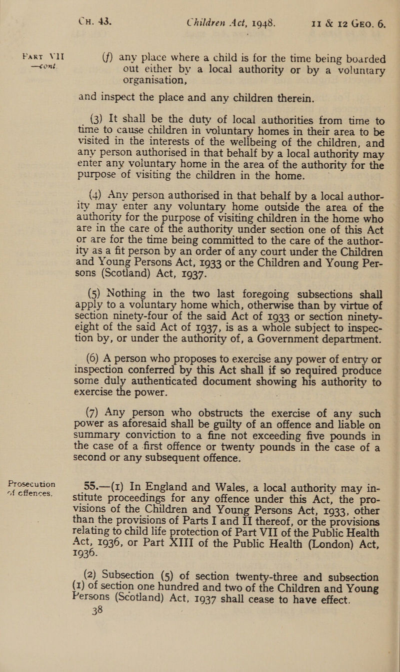 —C ne. Prosecution of cflences. CH. 43. Children Act, 1948. 11 &amp; 12 GEO. 6. (f) any place where a child is for the time being boarded out either by a local authority or by a voluntary organisation, and inspect the place and any children therein. (3) It shall be the duty of local authorities from time to time to cause children in voluntary homes in their area to be visited in the interests of the wellbeing of the children, and any person authorised in that behalf by a local authority may enter any voluntary home in the area of the authority for the purpose of visiting the children in the home. (4) Any person authorised in that behalf by a local author- ity may enter any voluntary home outside the area of the authority for the purpose of visiting children in the home who are in the care of the authority under section one of this Act or are for the time being committed to the care of the author- ity as a fit person by an order of any court under the Children and Young Persons Act, 1933 or the Children and Young Per- sons (Scotland) Act, 1937. (5) Nothing in the two last foregoing subsections shall apply to a voluntary home which, otherwise than by virtue of section ninety-four of the said Act of 1933 or section ninety- eight of the said Act of 1937, is as a whole subject to inspec- tion by, or under the authority of, a Government department. (6) A person who proposes to exercise any power of entry or inspection conferred by this Act shall if so required produce some duly authenticated document showing his authority to exercise the power. = (7) Any person who obstructs the exercise of any such power as aforesaid shall be guilty of an offence and liable on summary conviction to a fine not exceeding five pounds in the case of a first offence or twenty pounds in the case of a second or any subsequent offence. 55.—(1) In England and Wales, a local authority may in- stitute proceedings for any offence under this Act, the pro- visions of the Children and Young Persons Act, 1933, other than the provisions of Parts I and II thereof, or the provisions relating to child life protection of Part VII of the Public Health Act, 1936, or Part XIII of the Public Health (London) Act, 1936. : (2) Subsection (5) of section twenty-three and subsection (1) of section one hundred and two of the Children and Young Persons (Scotland) Act, 1937 shall cease to have effect.